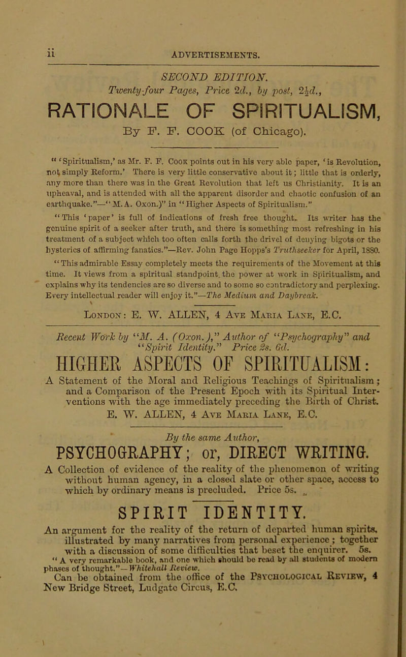 SECOND EDITION. Twenty-four Pages, Price 2d., by post, 2^d., RATIONALE OF SPIRITUALISM, By F. F. COOK (of CMcago). “ ‘ Spiritualism,’ as Mr. F. F. Cook points out in his very able paper, ‘ is Revolution, no^ simply Reform.’ There is very little eonservative about it; little that is orderly, any more than there was in the Great Revolution that left us Christianitj-. It is an upheaval, and is attended with all the apparent disorder and chaotic confusion of an e.artliquake.”—“ M. A. Oxon.)’’ in “ Higher Aspects of Spiritualism. “Tliis ‘paper’ is full of indications of fresh free thought. Its writer has the genuine spirit of a seeker after truth, and there is something most refreshing in his treatment of a subject which too often calls forth the drivel of denying bigots or the hysterics of affirming fanatics.”—Rev. John Page Hopps's Truthseehcr for April, 18S0. “ This admirable Essay completely meets the requirements of the Movement at this time. It views from a spiritual standpoint, the power at work in Spiritualism, and explains why its tendencies are so diverse and to some so contradictory and perplexing. Every intellectual reader will enjoy it.”—The Medium and Daybreak. London: E. W. ALLEN, 4 Ave Maria Lane, E.C. Recent Work by “M. A. (Oxon.),” Author of “Psychography” and ^‘Spirit Identity.” Price 2s. Gd. HIGHER ASPECTS OF SPIRITUALISM: A Statement of the Moral and Eeligious Teachings of Spiritualism; and a Comparison of the Present Epoch with its Spiritual Inter- ventions with the age immediately preceding the Birth of Christ. E. W. ALLEN, 4 Ave Maria L.uie, E.C. By the same Author, PSYCHOaRAPHY; or, DIRECT WRITING. A Collection of evidence of the reality of the phenomenon of writing without human agency, in a closed slate or other space, access to wliich by ordinary means is precluded. Price 5s. ^ SPIRIT IDENTITY. An argument for the reality of the return of departed human spirits, illustrated by many narratives from personal experience ; together with a discussion of some difficulties that beset the enquirer. 5s. “ A very remarkable book, and one which should be read by all students of modem phases of thought.”—IK/iife/iofl lieview. Can be obtained from the office of the Psycuological Review, 4 New Bridge Street, Ludgatc Circus, E.C.