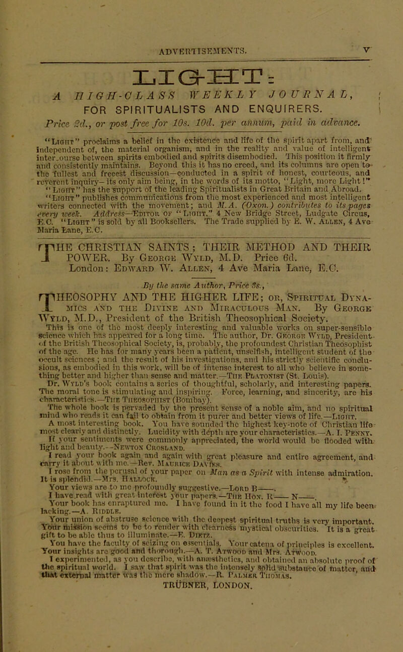 LIGrUTi A niGII-OLASS WEEKLY J 0 U E N A L , FOR SPIRITUALISTS AND ENQUIRERS. Price 2d., or fost free for 10s. lOd. iwr annum, paid in advance. “ Light ” proclaims a belief in the existence and life of the spirit apart from, and independent of, the material organism, and in the reality and value of intelligent inter.ourse between spirits embodied and spirits disembodied. 'Ibis position it firmly and consistently maintains. Beyond this it has no creed, and its columns are open to- the tullest and freeest discussion—condiictod in a spirit of honest, courteous, and reverent inquiry— its only aim being, in the words of its motto, “Light, more Light !’* “ LigiIt” has the support of the leading Spiritualists in Great Britain and.Abroad. “Light” publishes communications from the most experienced and most intelligent writers connected with the movement; and M.A. (Oxon.) contributes to its pages every ireek. Address—T^vnon or “ Light.” 4 New Bridge Street, Ludgate Circus, K.C. “Light ” is sold by all Booksellers. The Trade supplied by E. W. Allen, 4 Ave JIaria Lane, E.C. rriHE CHRISTIAN SAINTS ; THEIR METHOD AND THEIR Ji POWER. By George Wyld, M.D. Price Gtl. London: Edward W. Allen, 4 Ave Maria Lane, E.C. By the same Author, Price Ss., Theosophy and the higher life; or, spiritual dyna- mics AND THE Divine and Miraculous Man. By George Wyld, JiI.D., President of the British Theosophical Society. This is one of the most deejily interesting and valuable works on super-sensiblo science which has appeared for a long time. The author. Dr. George Wylp, President- of the British Theosophical Society, is, probably, the jirofoundest Christian Thedsopliist of the ago. He has for many years been a patient, unselfish, intelligent student of the occult sciences ; and the result of his investigations, and his strictly scieiitific conclu- sions, as embodied in this work, will be of intense interest to all who believe in some- thing better and higher than sense and matter,—The Platonist (St. Louis). Dr. 'Wvld’s book contains a scries of thoughtful, scholarly, and interesting papers. The moral tone is stimulating and insiiiidng. Force, learning, and sincerity, are his characteristicB.—The Theosopiiist (Bombay). The whole book is pervaded by the present sense of a noble aim, and no spiritual mind who reads it can fail to obtain from it purer and better views of life,—Light. A most interesting book. You have sounded the highest key-note of Christi.an life most cleai'ly and distinctly. Lucidity with depth are your characteristics.—A. I. Penny. If your sentiments were commonly appreciated, the world would bo flooded with light and beauty.--NEWT0X Crosland. I read your book again and again with great pleasure and entire agreement, and carry it abotit aith mo.—Rev. Maurice DavIks. I rose from the perusal of your paper on Man as a Spirit with intense admiration. It is sidendid.—Mrs. HallocK. ■ • Your views are to mo profoundly suggestive.—Lord B . I liave.read with great intefost yOtir papers.—The Mon. 11 N — Your book has enraptured mo. I have found in it the food I have all my life been, lacking.—A. Riddle. Your union of abstruse science with the deeiiest spiritual truths is very important. Your ihiision scorns to be to render with clearness mystical obscurities. It is a great gift to bo able thus to illuminate.—F.. Dietz. You have the faculty of seizing on essentials. Yourc-atena of principles is excellent. Your insights are good and thorough.-^A. T. Atwood anil Mrs. Atwood. I experimented, as you describe, with amcsthetics, and obtained an absolute proof of the spiritual world. I saw that spirit was the intensely Solid‘substnuco of matter ani tliat citchial matter Was the mere shadow.—R. 1’al.mer Thomas. ’ TRliBNER, LONDON.