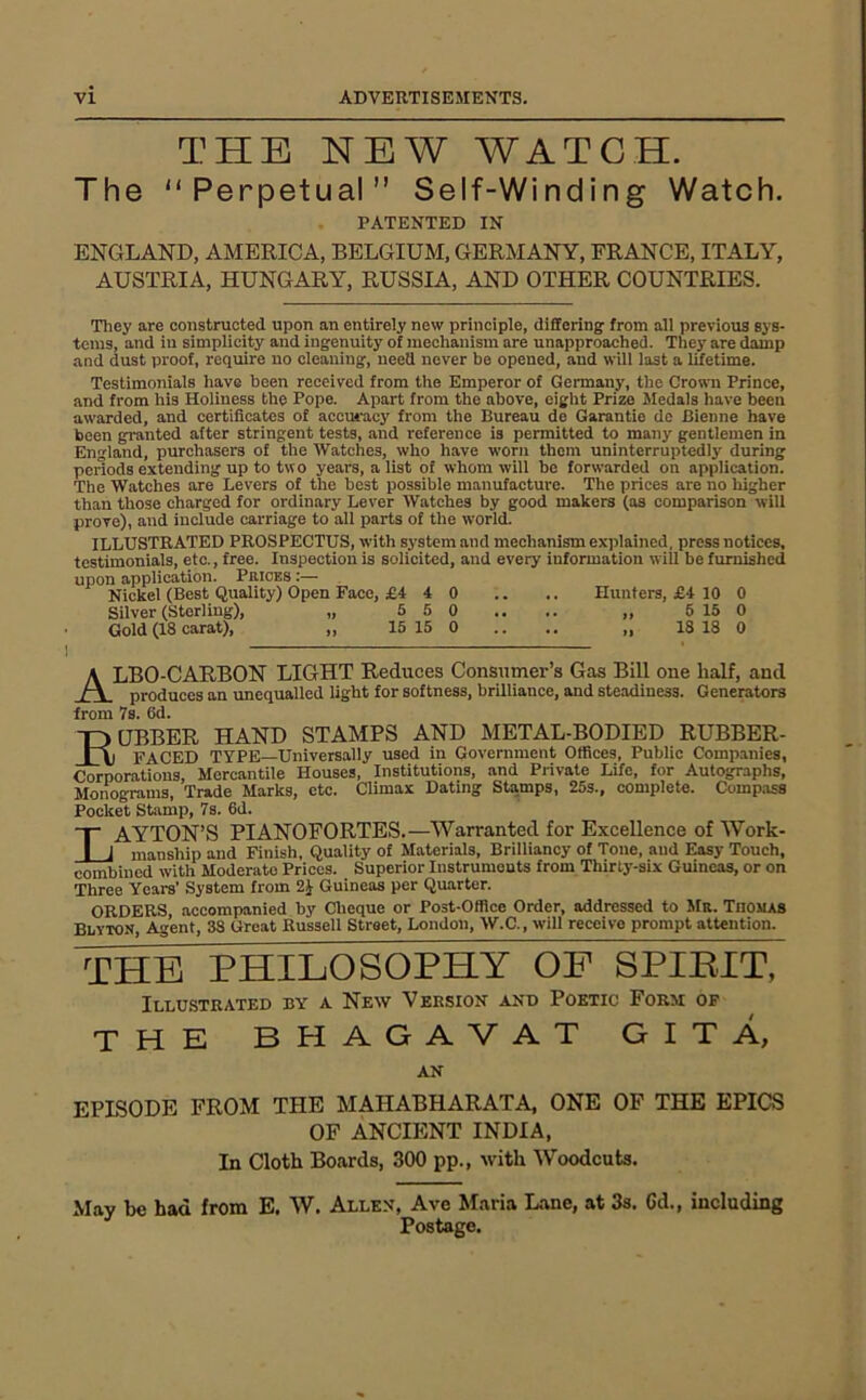 THE NEW WATCH. The “Perpetual” Self-Winding Watch. PATENTED IN ENGLAND, AMERICA, BELGIUM, GERMANY, FRANCE, ITALY, AUSTRIA, HUNGARY, RUSSIA, AND OTHER COUNTRIES. Tliey are constructed upon an entirely new principle, dififcring- from all previous sys- tems, and lu simplicity and ingenuity of mechanism are unapproached. They are damp and dust proof, require no cleaning, need never be opened, and will last a lifetime. Testimonials liave been received from the Emperor of Germany, the Crown Prince, and from his Holiness the Pope. Apart from the above, eight Prize Medals have been awarded, and certificates of accuracy from the Bureau de Garantie dc Bienne have been granted after stringent tests, and reference is permitted to many gentlemen in England, purchasers of the Watches, who have worn them uninterruptedly during periods extending up to two years, a list of whom will be forwarded on application. The Watches are Levers of the best possible manufacture. The prices are no higher than those charged for ordinary Lever Watches by good makers (as comparison will prove), and include carriage to all parts of the world. ILLUSTRATED PROSPECTUS, with system and mechanism ex])lained, press notices, testimonials, etc., free. Inspection is solicited, and every information will be furnished upon application. Prices :— Nickel (Best Quality) Open Face, £4 4 0 .. .. Hunters, £4 10 0 Silver (Sterling), „ 5 5 0 .. .. „ 6 15 0 Gold (18 carat), „ 15 15 0 .. .. „ 18 18 0 ALBO-CARBON light Reduces Consumer’s Gas Bill one half, and produces an unequalled light for softness, brilliance, and steadiness. Generators from 7s. 6d. TDUBBER HAND STAMPS AND METAL-BODIED RUBBER- _LA) FACED TYPE—Universally used in Government Offices, Public Companies, Corporations, Mercantile Houses, Institutions, and Private Life, for Autographs, Monograms, Trade Marks, etc. Climax Dating Stamps, 25s., complete. Comp.ass Pocket Stamp, 7s. 6d. LAYTON’S PIANOFORTES.—Warranted for Excellence of Work- manship and Finish, Quality of Materials, Brilliancy of Tone, and Easy Touch, combined with Moderate Prices. Superior Instruments from Thirty-six Guineas, or on Three Years’ System from Guineas per Quarter. ORDERS, accompanied by Cheque or Post-Office Order, addressed to Mr. Thomas Blyton, Agent, 38 Great Russell Street, London, W.C., will receive prompt attention. THE PHILOSOPHY OF SPIBIT, Illustrated by a New Version and Poetic Form of THE BHAGAVAT GITA, AN EPLSODE FROM THE MAHABHARATA, ONE OF THE EPICS OF ANCIENT INDIA, In Cloth Boards, 300 pp., with Woodcuts. May be had from E. W. Allen, Ave Maria Lane, at 3s. Cd., including Postage.