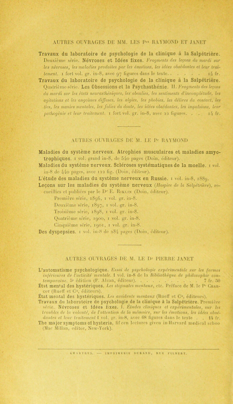 AUTRES OUVRAGES DE MM. LES I' RAYMOND ET JANET Travaux du laboratoire de psychologie de la clinique à la Salpétrière. Deuxième série. Névroses et Idées fixes. Fragments des leçons du mardi sur , les névroses, les maladies produites pur les émotions, les idées obsédantes et leur trai- tement. i fort vol. gr. in-8, avec g~j ligures dans le texte i4 fr. Travaux du laboratoire de psychologie de la clinique à la Salpétrière. Quatrième série. Les Obsessions et la Psychasthénie. 11. Fragments des leçons du mardi sur les états nctiraslhénir/ues, les aboulies, les sentiments d’incomplélude, les opilations cl les angoisses diffuses, les algies, les phobies, les délires du contact, les tics, les manies mentales, les folies du doute, les idées obsédantes, les impulsions, leur pallicgénie et leur traitement. 1 fort vol. gr. in-8, avec 22 figures. . 1 \ fr. AUTRES OUVRAGES DE M. LE P' RAYMOND Maladies du système nerveux. Atrophies musculaires et maladies amyo- trophiques. 1 vol. grand in-8, de 54o pages (Doin, éditeur). Maladies du système nerveux. Scléroses systématiques de la moelle, 1 vol. in-8 de 44o pages, avec 122 fig. (Doin, éditeur). L’étude des maladies du système nerveux en Russie. 1 vol. in-8, 1889. Leçons sur les maladies du système nerveux (Hospice de la Salpétrière), re- cueillies et publiées par le D1' E. Rikun (Doin, éditeur). Première série, 189G, 1 vol. gr. in-8. Deuxième série, 1897, 1 vol. gr. in-8. Troisième série, 1898, 1 vol. gr. in-8. Quatrième série, 1900, 1 vol. gr. in-8. Cinquième série, 1901, i vol. gr. in-8. Des dyspepsies. 1 vol. in-8 de 284 pages (Doin, éditeur). — AUTRES OUVRAGES DE M. LE 1> PIERRE JANET L’automatisme psychologique. Essai de psychologie expérimentale sur les formes inférieures de l’activité mentale. 1 vol. iu-8 de la Bibliothèque de philosophie con- temporaine.. o» édition (F. Alcan, éditeur) 7 fr. 30 État mental des hystériques. Les stigmates mentaux, etc. Préface de M. le P: Ghah- cot (RuelT et O, éditeurs). État mental des hystériques. Les accidents mentaux (RuelT et G1', éditeurs). Travaux du laboratoire de psychologie de la clinique à la Salpêtrière. Première série. Névroses et idées fixes. 1. Eludes cliniques et expérimentales, sur les troubles de la rolonté, de l’attention de la mémoire, sur les émotions, les idées obsé- dantes et leur traitement 1 vol. gr. in-<8, avec 08 figures dans le texte . . 14 fr. The major symptoms ofhysteria, fif een lectures given in Harvard medical seboo (.Mae Millau, editoe, New-York).