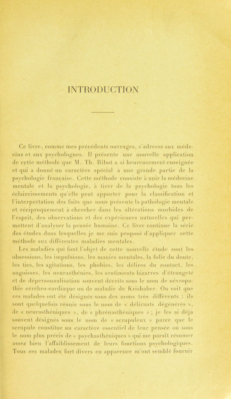 INTRODUCTION Ce livre, comme mes précédents ouvrages, s’adresse aux méde- cins et aux psychologues. Il présente une nouvelle application de cette méthode que M. Th. Ribot a si heureusement enseignée et qui a donné un caractère spécial à une grande partie de la psychologie française. Cette méthode consiste à unir la médecine mentale et la psychologie, à tirer de la psychologie tous les éclaircissements qu elle peut apporter pour la classification et l'interprétation des faits que nous présente la pathologie mentale et réciproquement à chercher dans les altérations morbides de l’esprit, des observations et des expériences naturelles qui per- mettent d’analyser la pensée humaine. Ce livre continue la série des études dans lesquelles je me suis proposé d appliquer cette méthode aux différentes maladies mentales. Les maladies (pii font l'objet de cette nouvelle étude sont les obsessions, les impulsions, les manies mentales, la folie du doute, les lies, les agitations, les phobies, les délires du contact, les angoisses, les neurasthénies, les sentiments bizarres d’étrangeté et de dépersonnalisation souvent décrits sous le nom de névropa- thie cérébro cardiaque ou de maladie de Krishaber. On voit que ces malades ont été désignés sous des noms très différents : ils sont quelquefois réunis sous le nom de « délirants dégénérés », de « neurasthéniques », de « phrénaslhéniques » ; je les ai déjà souvent désignés sous le nom de « scrupuleux » parce que le scrupule constitue un caractère essentiel de leur pensée ou sous le nom plus précis de « psychasthéniques » qui me parait résumer assez bien I affaiblissement de leurs fonctions psychologiques. Tous ces malades fort divers en apparence m’ont semblé fournir