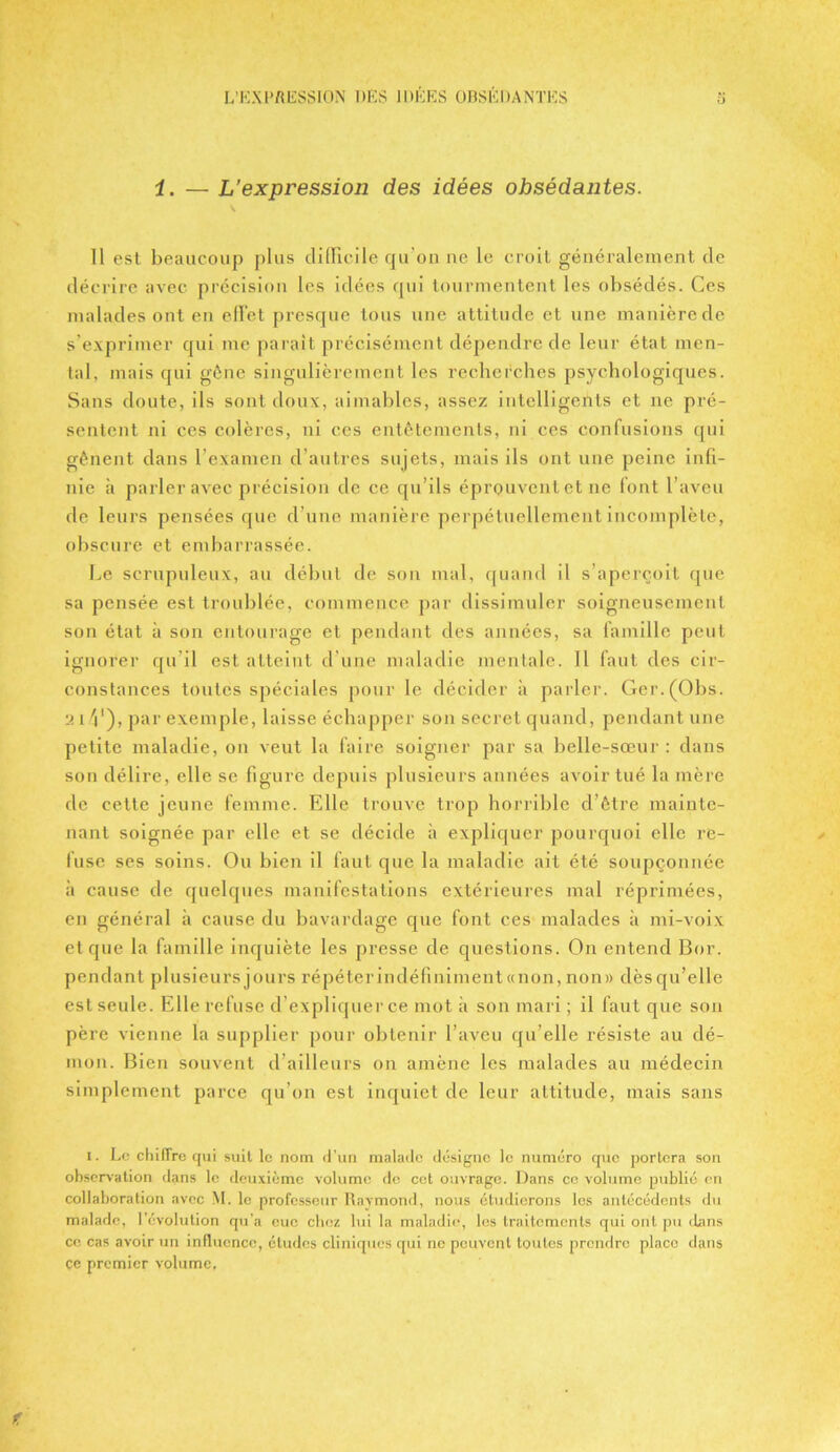 i. — L’expression des idées obsédantes. 11 est beaucoup plus difficile qu'on ne le croit généralement de décrire avec précision les idées qui tourmentent les obsédés. Ces malades ont en effet presque tous une attitude et une manièrede s’exprimer qui me parait précisément dépendre de leur état men- tal, mais qui gène singulièrement les recherches psychologiques. Sans doute, ils sont doux, aimables, assez intelligents et ne pré- sentent ni ces colères, ni ces entêtements, ni ces confusions qui gênent dans l’examen d’autres sujets, mais ils ont une peine infi- nie à parler avec précision de ce qu’ils éprouvent et ne font l’aveu de leurs pensées que d’une manière perpétuellement incomplète, obscure et embarrassée. Le scrupuleux, au début de son mal, quand il s’aperçoit que sa pensée est troublée, commence par dissimuler soigneusement son état à son entourage et pendant des années, sa famille peut ignorer qu’il est atteint d’une maladie mentale. Il faut des cir- constances toutes spéciales pour le décider à parler. Ger.(Obs. 2 i V), par exemple, laisse échapper son secret quand, pendant une petite maladie, on veut la faire soigner par sa belle-sœur : dans son délire, elle se figure depuis plusieurs années avoir tué la mère de cette jeune femme. Elle trouve trop horrible d’être mainte- nant soignée par elle et se décide à expliquer pourquoi elle re- fuse ses soins. Ou bien il faut que la maladie ait été soupçonnée à cause de quelques manifestations extérieures mal réprimées, en général à cause du bavardage que font ces malades à mi-voix et que la famille inquiète les presse de questions. On entend Bor. pendant plusieurs jours répéter indéfiniment «non, non» dèsqn’elle est seule. Elle refuse d’expliquer ce mot à son mari ; il faut que son père vienne la supplier pour obtenir l’aveu qu’elle résiste au dé- mon. Bien souvent d’ailleurs on amène les malades au médecin simplement parce qu’on est inquiet de leur attitude, mais sans i. Le chilTre qui suit le nom d’un malade désigne le numéro que portera son observation dans le deuxième volume de cet ouvrage. Dans ce volume publié en collaboration avec M. le professeur Raymond, nous étudierons les antécédents du malade, l’évolution qu’a eue chez lui la maladie, les traitements qui ont pu dans ce cas avoir un influence, études cliniques qui ne peuvent toutes prendre place dans ce premier volume.