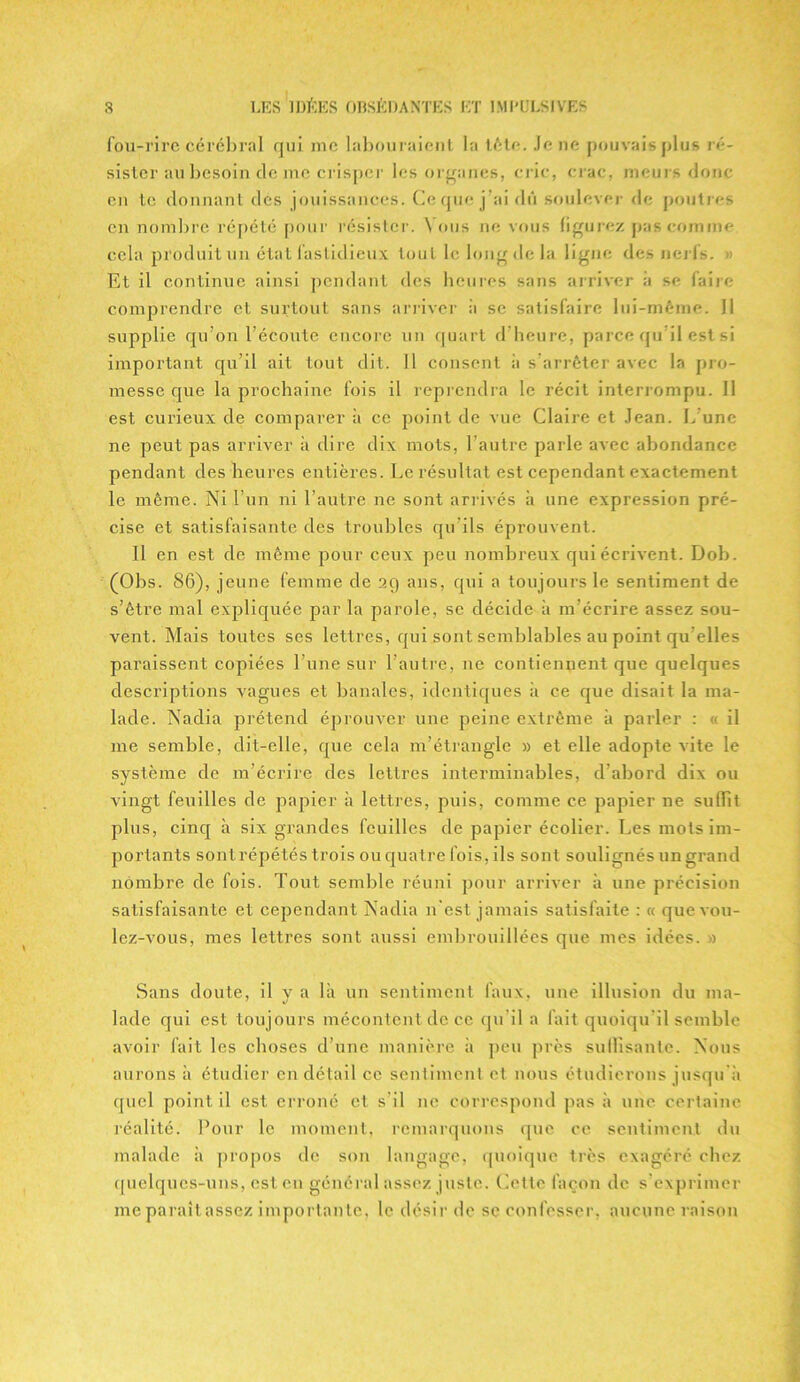 fou-rire cérébral qui me labouraient la tète. Je ne pouvais plus ré- sister au besoin de me crisper les organes, cric, crac, meurs donc en te donnant des jouissances. Ce que j’ai dû soulever de poutres en nombre répété pour résister. Vous ne vous figurez pas comme cela produit un état fastidieux tout le long de la ligne des nerfs. » Et il continue ainsi pendant des heures sans arriver a se faire comprendre et surtout sans arriver à se satisfaire lui-même. Il supplie qu’on l’écoute encore un quart d’heure, parce qu’il est si important qu’il ait tout dit. 11 consent à s’arrêter avec la pro- messe que la prochaine fois il reprendra le récit interrompu. Il est curieux de comparer à ce point de vue Claire et Jean. L’une ne peut pas arriver à dire dix mots, l’autre parle avec abondance pendant des heures entières. Le résultat est cependant exactement le même. Ni Lun ni l’autre ne sont arrivés à une expression pré- cise et satisfaisante des troubles qu'ils éprouvent. Il en est de même pour ceux peu nombreux qui écrivent. Dob. (Obs. 86), jeune femme de 29 ans, qui a toujours le sentiment de s’être mal expliquée par la parole, se décide à m’écrire assez sou- vent. Mais toutes ses lettres, qui sont semblables au point qu elles paraissent copiées l’une sur l’autre, ne contiennent que quelques descriptions vagues et banales, identiques à ce que disait la ma- lade. Nadia prétend éprouver une peine extrême à parler : « il me semble, clit-elle, que cela m’étrangle » et elle adopte vite le système de m’écrire des lettres interminables, d’abord dix ou vingt feuilles de papier à lettres, puis, comme ce papier ne sufiit plus, cinq à six grandes feuilles de papier écolier. Les mots im- portants sontrépétés trois ou quatre fois, ils sont soulignés un grand nombre de fois. Tout semble réuni pour arriver à une précision satisfaisante et cependant Nadia n'est jamais satisfaite : « que vou- lez-vous, mes lettres sont aussi embrouillées que mes idées. » Sans doute, il y a là un sentiment faux, une illusion du ma- lade qui est toujours mécontent de ce qu'il a fait quoiqu'il semble avoir fait les choses d’une manière à peu près su (lisante. Nous aurons à étudier en détail ce sentiment et nous étudierons jusqu à quel point il est. erroné et s il ne correspond pas à une certaine réalité. Pour le moment, remarquons que ce sentiment du malade à propos de son langage, quoique très exagéré chez quelques-uns, est en général assez juste. Cette façon de s’exprimer me paraît assez importante, le désir de se confesser, aucune raison