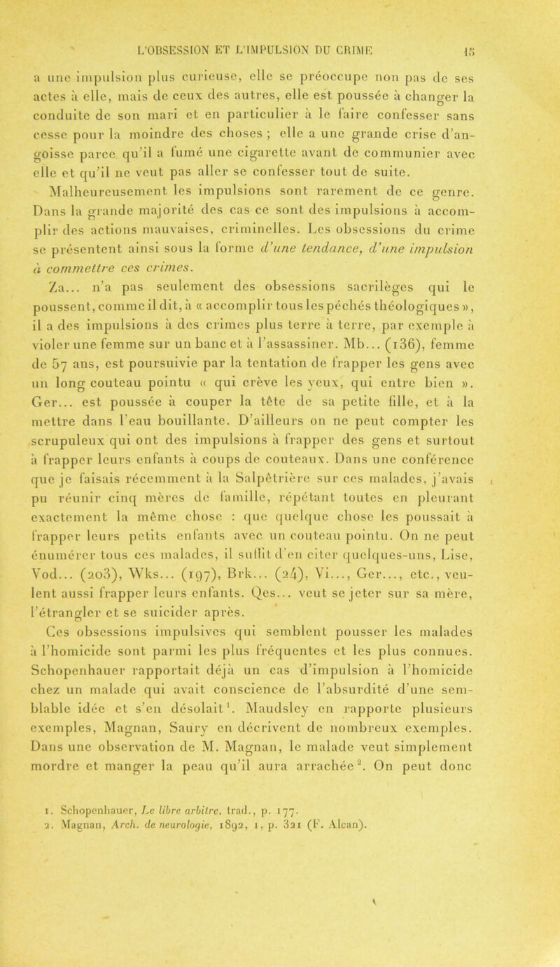 a une impulsion plus curieuse, elle se préoccupe non pas de ses actes à elle, mais de ceux des autres, elle est poussée à changer la conduite de son mari et en particulier a le faire confesser sans cesse pour la moindre des choses ; elle a une grande crise d’an- goisse parce qu’il a fumé une cigarette avant de communier avec elle et qu’il ne veut pas aller se confesser tout de suite. Malheureusement les impulsions sont rarement de ce genre. Dans la grande majorité des cas ce sont des impulsions à accom- plir des actions mauvaises, criminelles. Les obsessions du crime se présentent ainsi sous la forme d’une tendance, d’une impulsion à commettre ces crimes. Za... n’a pas seulement des obsessions sacrilèges qui le poussent, comme il dit, à « accomplir tous les péchés théologiques », il a des impulsions à des crimes plus terre à terre, par exemple à violer une femme sur un banc et à l’assassiner. Mb... ( 136), femme de 57 ans, est poursuivie par la tentation de frapper les gens avec un long couteau pointu « qui crève les yeux, qui entre bien ». Ger... est poussée à couper la tête de sa petite fille, et à la mettre dans l’eau bouillante. D’ailleurs on ne peut compter les scrupuleux qui ont des impulsions à frapper des gens et surtout à frapper leurs enfants à coups de couteaux. Dans une conférence que je faisais récemment à la Salpêtrière sur ces malades, j’avais pu réunir cinq mères de famille, répétant toutes en pleurant exactement la même chose : que quelque chose les poussait à frapper leurs petits enfants avec un couteau pointu. On ne peut énumérer tous ces malades, il suffit d’en citer quelques-uns, Lise, Yod... (2o3), Wks... (197), Brk... (24), Vi..., Ger..., etc., veu- lent aussi frapper leurs enfants. Qes... veut se jeter sur sa mère, l’étrangler et se suicider après. Ces obsessions impulsives qui semblent pousser les malades à l’homicide sont parmi les plus fréquentes et les plus connues. Sehopenhauer rapportait déjà un cas d’impulsion à l’homicide chez un malade qui avait conscience de l’absurdité d’une sem- blable idée et s’en désolait1. Maudsley en rapporte plusieurs exemples, Magnan, Saury en décrivent de nombreux exemples. Dans une observation de M. Magnan, le malade veut simplement mordre et manger la peau qu’il aura arrachée2. On peut donc 1. Sehopenhauer, Le libre arbitre, trad., p. 177.