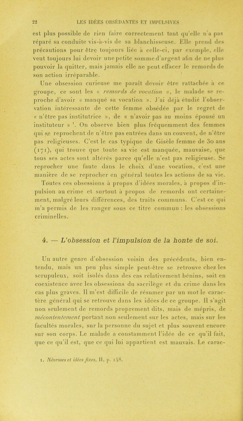 est plus possible de rien faire correctement tant qu elle n’a pas réparé sa conduite vis-à-vis de sa blanchisseuse. Elle prend des précautions pour être toujours liée à celle-ci, par exemple, elle veut toujours lui devoir une petite somme d’argent afin de ne plus pouvoir la quitter, mais jamais elle ne peut effacer le remords de son action irréparable. Une obsession curieuse me parait devoir être rattachée à ce groupe, ce sont les « remords de voeu lion », le malade se re- proche d’avoir « manqué sa vocation ». J’ai déjà étudié 1 obser- vation intéressante de cette femme obsédée par le regret de « n’être pas institutrice », de « n’avoir pas au moins épousé un instituteur » '. On observe bien plus fréquemment des femmes qui s,e reprochent de n’être pas entrées dans un couvent, de n’être pas religieuses. C’est le cas typique de Gisèle femme de 3o ans (171), qui trouve que toute sa vie est manquée, mauvaise, que tous ses actes sont altérés parce qu’elle n’est pas religieuse. Se reprocher une faute dans le choix d’une vocation, c’est une manière de se reprocher en général toutes les actions de sa vie. Toutes ces obsessions à propos d’idées morales, à propos d in- pulsion au crime et surtout à propos de remords ont certaine- ment, malgré leurs différences, des traits communs. C’est ce qui m’a permis de les ranger sous ce titre commun : les obsessions criminelles. 4. — L’obsession et l'impulsion de la honte de soi. Un autre genre d’obsession voisin des précédents, bien en- tendu, mais un peu plus simple peut-être se retrouve chez les scrupuleux, soit isolés dans des cas relativement bénins, soit en coexistence avec les obsessions du sacrilège et du crime dans les O cas plus graves. Il m’est difficile de résumer par un mot le carac- tère général qui se retrouve dans les idées de ce groupe. 11 s agit non seulement de remords proprement dits, mais de mépris, de mécontentement portant non seulement sur les actes, mais sur les facultés morales, sur la personne du sujet et plus souvent encore sur son corps. Le malade a constamment l’idée de ce qu'il fait, que ce qu’il est, que ce qui lui appartient est mauvais. Le carac- i. Névroses cl idées fixes, II, ]>. 48.