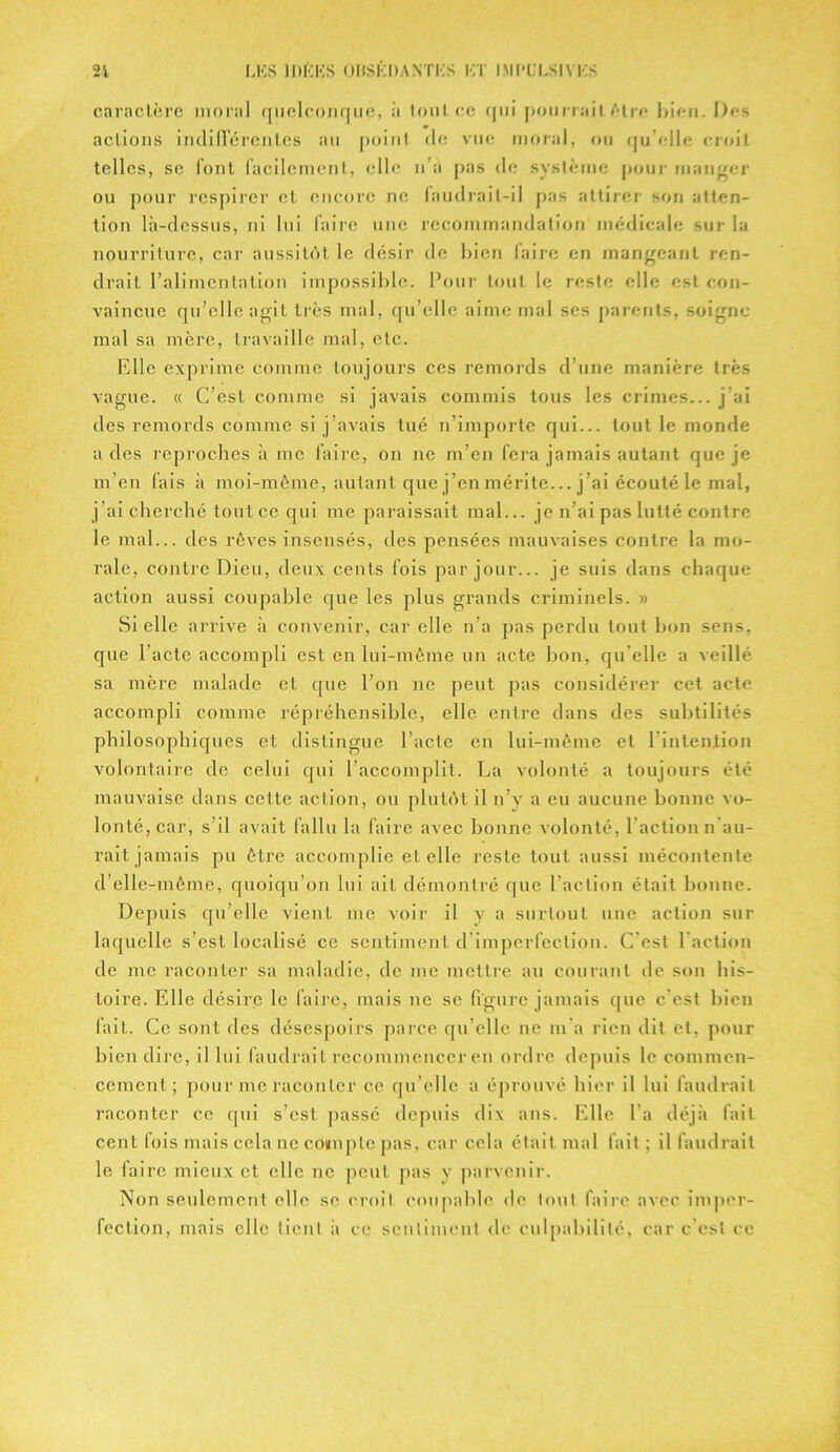 caractère inoral quelconque, à tout ce qui pourrait être bien. Des actions indifférentes au point de vue moral, ou qu elle croit telles, se font facilement, elle n’a pas de système pour manger ou pour respirer et encore ne faudrait-il pas attirer son atten- tion là-dessus, ni lui faire une recommandation médicale sur la nourriture, car aussitôt le désir de bien faire en mangeant ren- drait l’alimentation impossible. Pour tout le reste elle est con- vaincue qu’elle agit très mal, qu’elle aime mal ses parents, soigne mal sa mère, travaille mal, etc. Elle exprime comme toujours ces remords d’une manière très vague. « C’est comme si javais commis tous les crimes... j'ai des remords comme si j’avais tué n’importe qui... tout le monde a des reproches à me faire, on ne m’en fera jamais autant que je m’en fais à moi-même, autant que j’en mérite... j’ai écouté le mal, j’ai cherché tout ce qui me paraissait mal... je n’ai pas lutté contre le mal... des rêves insensés, des pensées mauvaises contre la mo- rale, contre Dieu, deux cents fois par jour... je suis dans chaque action aussi coupable que les plus grands criminels. » Sicile arrive à convenir, car elle n’a pas perdu tout bon sens, que l’acte accompli est en lui-même un acte bon, qu'elle a veillé sa mère malade et que l’on ne peut pas considérer cet acte accompli comme répréhensible, elle entre dans des subtilités philosophiques et distingue l’acte en lui-même et l'intention volontaire de celui qui l’accomplit. La volonté a toujours été mauvaise dans cette action, ou plutôt il n’y a eu aucune bonne vo- lonté, car, s'il avait fallu la faire avec bonne volonté, l'action n’au- rait jamais pu être accomplie et elle reste tout aussi mécontente d’elle-mème, quoiqu’on lui ail démontré que l’action était bonne. Depuis qu’elle vient inc voir il y a surtout une action sur laquelle s’est localisé ce sentiment d’imperfection. C’est l’action de me raconter sa maladie, de me mettre au courant de son his- toire. Elle désire le faire, mais ne se figure jamais que c'est bien fait. Ce sont des désespoirs parce qu’elle ne m'a rien dit et, pour bien dire, il lui faudrait recommencer en ordre depuis le commen- cement ; pour me raconter ce qu’elle a éprouvé hier il lui faudrait raconter ce qui s’est passé depuis dix ans. Elle l'a déjà fait cent fois mais cela ne compte pas, car cela était mal fait ; il faudrait le faire mieux et clic ne peut pas y parvenir. Non seulement elle se croit coupable de tout faire avec imper- fection, mais clic lient à ce sentiment de culpabilité, car c'est ce