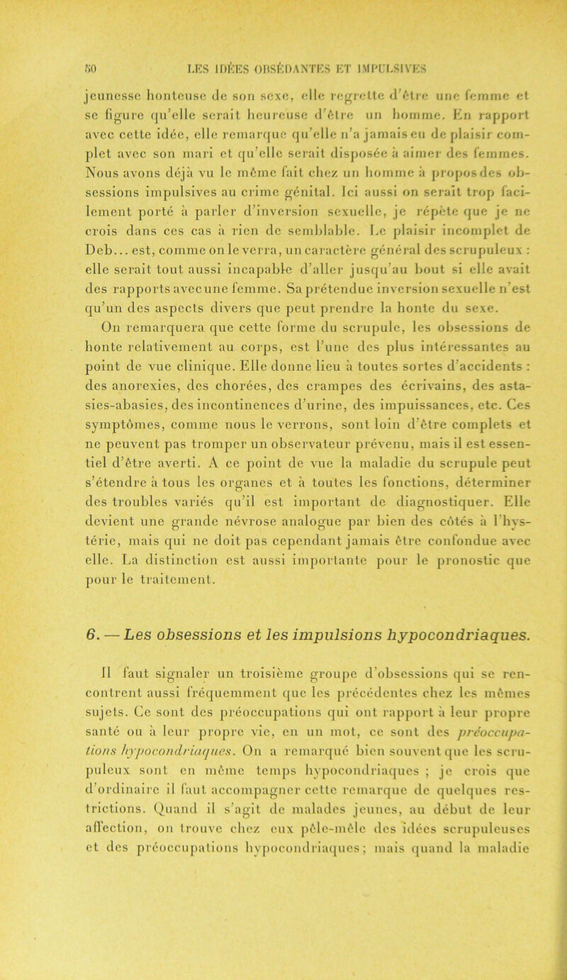 jeunesse honteuse de son sexe, elle regrette d’ètre une femme et se figure qu’elle serait heureuse d’être un homme. En rapport avec cette idée, elle remarque qu’elle n’a jamais eu déplaisir com- plet avec son mari et qu’elle serait disposée à aimer des femmes. Nous avons déjà vu le même fait chez un homme à propos des ob- sessions impulsives au crime génital. Ici aussi on serait trop faci- lement porté à parler d’inversion sexuelle, je répète que je ne crois dans ces cas à lien de semblable. Le plaisir incomplet de Deb... est, comme on le verra, un caractère général des scrupuleux : elle serait tout aussi incapable d’aller jusqu’au bout si elle avait des rapports avccunc femme. Sa prétendue inversion sexuelle n est qu’un des aspects divers que peut prendre la honte du sexe. On remarquera que cette forme du scrupule, les obsessions de honte relativement au corps, est l’une des plus intéressantes au point de vue clinique. Elle donne lieu à toutes sortes d’accidents : des anorexies, des chorées, des crampes des écrivains, des asta- sies-abasies, des incontinences d’urine, des impuissances, etc. Ces symptômes, comme nous le verrons, sont loin d’être complets et ne peuvent pas tromper un observateur prévenu, mais il est essen- tiel d’être averti. A ce point de vue la maladie du scrupule peut s’étendre à tous les organes et à toutes les fonctions, déterminer des troubles variés qu’il est important de diagnostiquer. Elle devient une grande névrose analogue par bien des côtés à l’hys- térie, mais qui ne doit pas cependant jamais être confondue avec elle. La distinction est aussi importante pour le pronostic que pour le traitement. 6. — Les obsessions et les impulsions hypocondriaques. Il faut signaler un troisième groupe d’obsessions qui se ren- contrent aussi fréquemment que les précédentes chez les mêmes sujets. Ce sont des préoccupations qui ont rapport à leur propre santé ou à leur propre vie, en un mot, ce sont des préoccupa- tions hypocondriaques. On a remarqué bien souvent que les scru- puleux sont en même temps hypocondriaques ; je crois que d’ordinaire il faut accompagner cette remarque de quelques res- trictions. Quand il s’agit de malades jeunes, au début de leur affection, on trouve chez eux pêle-mêle des idées scrupuleuses et des préoccupations hypocondriaques; mais quand la maladie