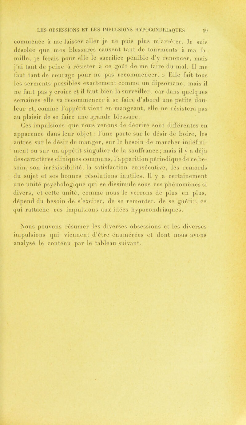 commence à me laisser aller je ne puis plus m’arrêter. Je suis désolée que mes blessures causent tant de tourments à ma fa- mille, je ferais pour elle le sacrifice pénible d’y renoncer, mais j’ai tant de peine à résister à ce goût de me faire du mal. Il me faut tant de courage pour ne pas recommencer. » Fdle fait tous les serments possibles exactement comme un dipsomane, mais il ne faut pas y croire et il faut bien la surveiller, car dans quelques semaines elle va recommencer à se laire d’abord une petite dou- leur et, comme l’appétit vient en mangeant, elle ne résistera pas au plaisir de se faire une grande blessure. Ces impulsions que nous venons de décrire sont différentes en apparence dans leur objet: l’une porte sur le désir de boire, les autres sur le désir de manger, sur le besoin de marcher indéfini- ment ou sur un appétit singulier de la souffrance; mais il y a déjà des caractères cliniques communs, l’apparition périodique de ce be- soin, son irrésistibilité, la satisfaction consécutive, les remords du sujet et ses bonnes résolutions inutiles. Il y a certainement une unité psychologique qui se dissimule sous ces phénomènes si divers, et cette unité, comme nous le verrons de plus en plus, dépend du besoin de s’exciter, de se remonter, de se guérir, ce qui rattache ces impulsions aux idées hypocondriaques. Nous pouvons résumer les diverses obsessions et les diverses impulsions qui viennent d’être énumérées et dont nous avons analysé le contenu par le tableau suivant.