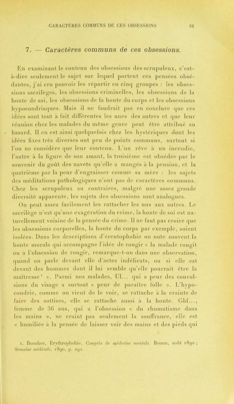 7. — Caractères communs de ces obsessions. En examinant le contenu (les obsessions des scrupuleux, c’est- à-dire seulement le sujet sur lequel portent ces pensées obsé- dantes, j’ai cru pouvoir les répartir en cinq groupes : les obses- sions sacrilèges, les obsessions criminelles, les obsessions de la honte de soi, les obsessions de la honte du corps et les obsessions hypocondriaques. Mais il ne faudrait pas en conclure que ces idées sont tout à fait différentes les unes des autres et que leur réunion chez les malades du même genre peut être attribué au hasard. Il en est ainsi quelquefois chez les hystériques dont les idées fixes très diverses ont peu de points communs, surtout si l’on ne considère que leur contenu. L’un rêve à un incendie, l’autre à la figure de son amant, la troisième est obsédée par le souvenir du goût des navets qu’elle a mangés à la pension, et la quatrième par la peur d’engraisser comme sa mère : les sujets des méditations pathologiques n’ont pas de caractères communs. Chez les scrupuleux au contraires, malgré une assez grande diversité apparente, les sujets des obsessions sont analogues. On peut assez facilement les rattacher les uns aux autres. Le sacrilège n’est qu’une exagération du crime, la honte de soi est na- turellement voisine de la pensée du crime. Il ne faut pas croire que les obsessions corporelles, la honte du corps par exemple, soient isolées. Dans les descriptions d’éreutophobie on note souvent la honte morale qui accompagne l’idée de rougir « la malade rougit ou a l’obsession de rougir, remarque-t-on dans une observation, quand on parle devant elle d’actes indélicats, ou si elle est devant des hommes dont il lui semble qu’elle pourrait être la maîtresse1 ». Parmi nos malades, Ul... qui a peur des convul- sions du visage a surtout « peur de paraître folle ». L’hypo- condrie, comme on vient de le voir, se rattache à la crainte de faire des sottises, elle se rattache aussi à la honte. Gbl..., femme de 3G ans, qui a l’obsession « du rhumatisme dans les mains », ne craint pas seulement la souffrance, elle est « humiliée à la pensée de laisser voir des mains et des pieds qui r. Boucher, Ervlliropliobio. Congrès de médecine mentale. Rouen, août 1890; Semaine médicale, 1890, p. 'à92.