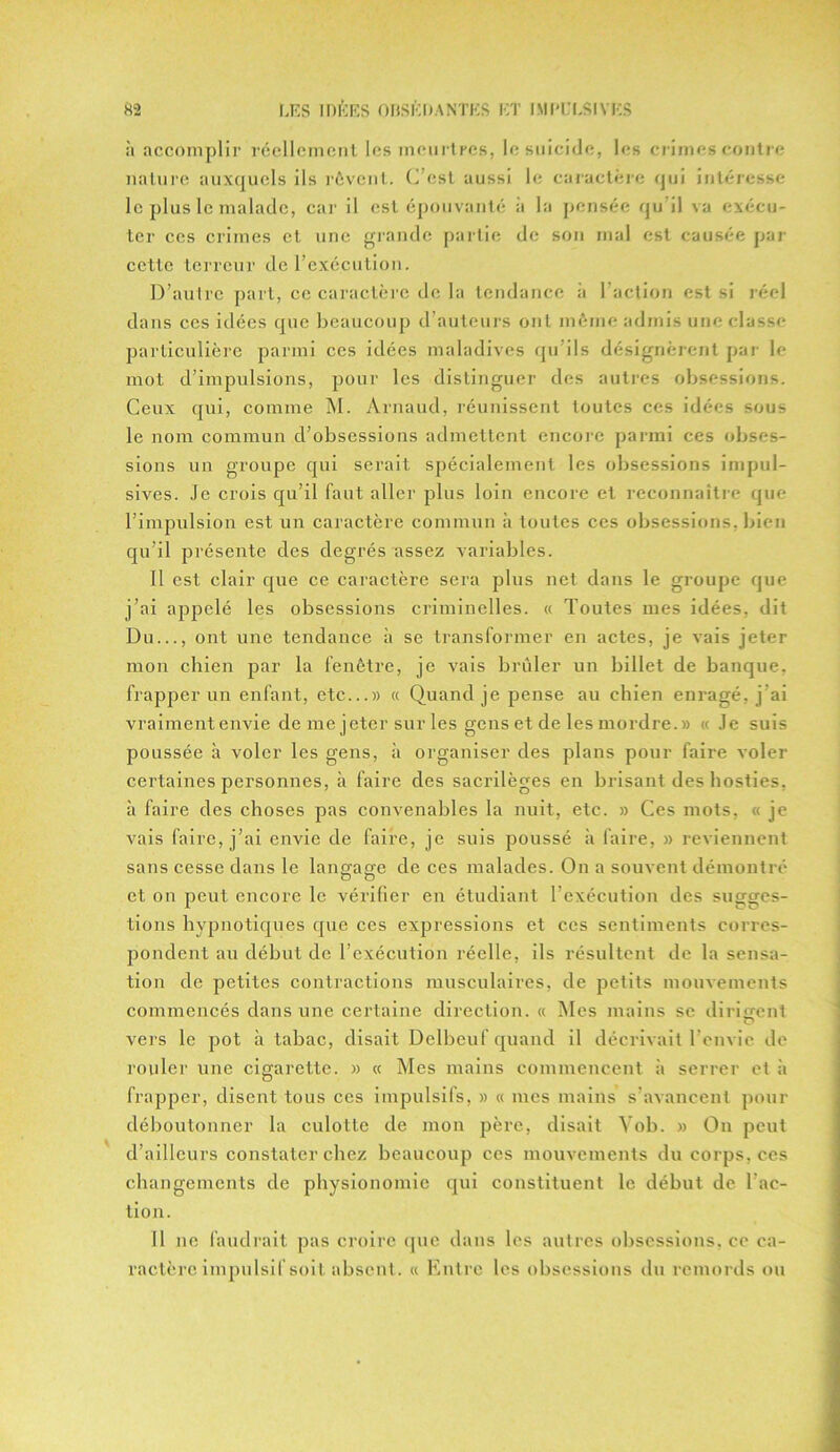 à accomplir réellement les meurtres, le suicide, les crimes contre nature auxquels ils rêvent. C’est aussi le caractère qui intéresse le plus le malade, car il est épouvanté à la pensée qu’il va exécu- ter ces crimes et une grande partie de son mal est causée par cette terreur de l’exécution. D’autre part, ce caractère de la tendance à 1 action est si réel dans ces idées que beaucoup d’auteurs ont même admis une classe particulière parmi ces idées maladives qu’ils désignèrent par le mot d’impulsions, pour les distinguer des autres obsessions. Ceux qui, comme M. Arnaud, réunissent toutes ces idées sous le nom commun d’obsessions admettent encore parmi ces obses- sions un groupe qui serait spécialement les obsessions impul- sives. Je crois qu’il faut aller plus loin encore et reconnaître que l’impulsion est un caractère commun à toutes ces obsessions, bien qu’il présente des degrés assez variables. Il est clair que ce caractère sera plus net dans le groupe que j’ai appelé les obsessions criminelles. « Toutes mes idées, dit Du..., ont une tendance à se transformer en actes, je vais jeter mon chien par la fenêtre, je vais brûler un billet de banque, frapper un enfant, etc...» « Quand je pense au chien enragé, j’ai vraiment envie de me jeter sur les gens et de les mordre.» « Je suis poussée à voler les gens, à organiser des plans pour faire voler certaines personnes, à faire des sacrilèges en brisant des hosties, il faire des choses pas convenables la nuit, etc. » Ces mots, « je vais faire, j’ai envie de faire, je suis poussé à faire, » reviennent sans cesse dans le langage de ces malades. On a souvent démontré et on peut encore le vérifier en étudiant l’exécution des sugges- tions hypnotiques que ces expressions et ces sentiments corres- pondent au début de l’exécution réelle, ils résultent de la sensa- tion de petites contractions musculaires, de petits mouvements commencés dans une certaine direction. « Mes mains se divisent vers le pot à tabac, disait Delbeuf quand il décrivait l’envie de rouler une cigarette. » « Mes mains commencent à serrer et à frapper, disent tous ces impulsifs, » « mes mains s’avancent pour déboutonner la culotte de mon père, disait Vob. » On peut d’ailleurs constater chez beaucoup ces mouvements du corps, ces changements de physionomie qui constituent le début de l'ac- tion. Il ne faudrait pas croire que dans les autres obsessions, ce ca- ractère impulsif soit absent. « Entre les obsessions du remords ou