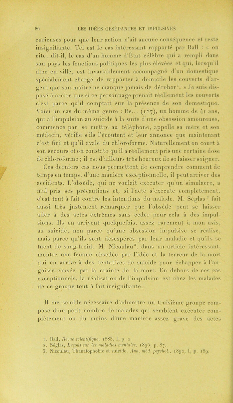 curieuses pour que leur action n’ait aucune conséquence et reste insignifiante. Tel est le cas intéressant rapporté par Hall : « on cite, dit-il, le cas d’un homme d’Etat célèbre qui a rempli dans son pays les fonctions politiques les plus élevées et qui, lorsqu’il dîne en ville, est invariablement accompagné d’un domestique spécialement chargé de rapporter à domicile les couverts d’ar- gent que son maître ne manque jamais de dérober1. » Je suis dis- posé ;i croire que si ce personnage prenait réellement les couverts c’est parce qu’il comptait sur la présence de son domestique. Voici un cas du même genre : Bs... (187), un homme de ans, qui a l’impulsion au suicide h la suite d’une obsession amoureuse, commence par se mettre au téléphone, appelle sa mère et son médecin, vérifie s’ils l’écoutent et leur annonce que maintenant c’cst fini et qu’il avale du chloroforme. Naturellement on court à sou secours et 011 constate qu’il a réellement pris une certaine dose de chloroforme ; il est d’ailleurs très heureux de se laisser soigner. Ces derniers cas nous permettent de comprendre comment de temps en temps, d’une manière exceptionnelle, il peut arriver des accidents. L’obsédé, qui ne voulait exécuter qu’un simulacre, a mal pris ses précautions et, si l’acte s’exécute complètement, c’est tout à fait contre les intentions du malade. M. Séglas 2 3 fait aussi très justement remarquer que l’obsédé peut se laisser aller à des actes extrêmes sans céder pour cela à des impul- sions. Ils en arrivent quelquefois, assez rarement à mon avis, au suicide, non parce qu’une obsession impulsive se réalise, mais parce qu’ils sont désespérés par leur maladie et qu'ils se tuent de sang-froid. M. Nicoulau8, dans un article intéressant, montre une femme obsédée par l'idée et la terreur de la mort qui en arrive à des tentatives de suicide pour échapper à l’an- goisse causée par la crainte de la mort. En dehors de ces cas exceptionnels, la réalisation de l'impulsion est chez les malades de ce groupe tout à fait insignifiante. 11 me semble nécessaire d’admettre un troisième groupe com- posé d’un petit nombre de malades qui semblent exécuter com- plètement ou du moins d’une manière assez grave des actes 1. Bail, Revue scientifique, i883, I, p. 3. a. Séglas, Leçons sur les maladies mentales, i8i)5, p. 87.