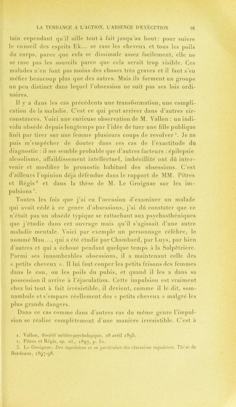 tain cependant qu'il aille tout à fait jusqu’au bout: pour suivre le conseil des esprits Ek... se rase les cheveux et tous les poils du corps, parce que cela se dissimule assez facilement, elle ne se rase pas les sourcils parce que cela serait trop visible. Ces malades n’en font pas moins des choses très graves et il faut s’en méfier beaucoup plus que des autres. Mais ils forment un groupe un peu distinct dans lequel l’obsession ne suit pas ses lois ordi- naires. Il y a dans les cas précédents une transformation, une compli- cation de la maladie. C’est ce qui peut arriver dans d’autres cir- constances. Voici une curieuse observation de M. Vallon : un indi- vidu obsédé depuis longtemps par l’idée de tuer une fille publique finit par tirer sur une femme plusieurs coups de revolver *. Je ne puis m’empêcher de douter dans ces cas de l’exactitude du diagnostic : il me semble probable que d’autres facteurs : épilepsie alcoolisme, affaiblissement intellectuel, imbécillité ont du inter- venir et modifier le pronostic habituel des obsessions. C’est d’ailleurs l’opinion déjà défendue dans le rapport de MM. Pitres et Régis1 2 3 et dans la thèse de M. Le Groignac sur les im- pulsions s. Toutes les fois que j’ai eu l’occasion d’examiner un malade qui avait cédé à ce genre d’obsessions, j’ai dû constater que ce n’était pas un obsédé typique se rattachant aux psychasthéniques que j’étudie dans cet ouvrage mais qu’il s’agissait d’une autre maladie mentale. Voici par exemple un personnage célèbre, le nommé Mau..., qui a été étudié par Chambard, par Luys, par bien d’autres et qui a échoué pendant quelque temps à la Salpêtrière. Parmi ses innombrables obsessions, il a maintenant celle des « petits cheveux ». 11 lui faut couper les petits frisons des femmes dans le cou, ou les poils du pubis, et quand il les a dans sa possession il arrive à l’éjaculation. Cette impulsion est vraiment chez lui tout à fait irrésistible, il devient, comme il le dit, som- nambule et s’empare réellement des « petits cheveux » malgré les plus grands dangers. Dans ce cas comme dans d’autres cas du même genre l’impul- sion se réalise complètement d’une manière irrésistible. C’est à 1. Wallon, Société médico-psycholorjique, 28 avril 18<j5. 2. Pitres et ltégis, op. cit., 1897, p. 5i. 3. Le (iroignac, Des impulsions cl en particulier des obsessions impulsives. The se de Bordeaux, 1897-98.