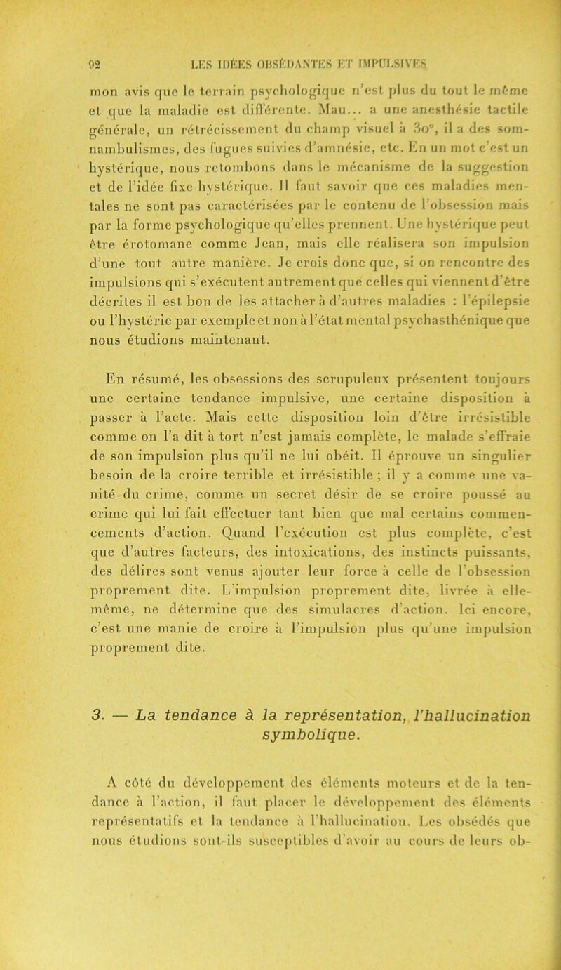 mon avis que le terrain psychologique n’est plus du tout le même et que la maladie est différente. Mau... a une anesthésie tactile générale, un rétrécissement du champ visuel à 3o°, il a des som- nambulismes, des fugues suivies d’amnésie, etc. En un mot c’est un hystérique, nous retombons dans le mécanisme de la suggestion et de l’idée fixe hystérique. Il faut savoir que ces maladies men- tales ne sont pas caractérisées par le contenu de l’obsession mais par la forme psychologique qu’elles prennent. Une hystérique peut être érotomane comme Jean, mais elle réalisera son impulsion d’une tout autre manière. Je crois donc que, si on rencontre des impulsions qui s’exécutent autrement que celles qui viennent d’être décrites il est bon de les attacher à d’autres maladies : l’épilepsie ou l’hystérie par exemple et non à l’état mental psychasthénique que nous étudions maintenant. En résumé, les obsessions des scrupuleux présentent toujours une certaine tendance impulsive, une certaine disposition à passer à l’acte. Mais cette disposition loin d’être irrésistible comme on l’a dit à tort n’est jamais complète, le malade s’effraie de son impulsion plus qu’il ne lui obéit. Il éprouve un singulier besoin de la croire terrible et irrésistible ; il y a comme une va- nité du crime, comme un secret désir de se croire poussé au crime qui lui fait effectuer tant bien que mal certains commen- cements d’action. Quand l’exécution est plus complète, c’est que d’autres facteurs, des intoxications, des instincts puissants, des délires sont venus ajouter leur force à celle de l obsession proprement dite. L’impulsion proprement dite, livrée à elle- même, ne détermine que des simulacres d’action. Ici encore, c’est une manie de croire à l’impulsion plus qu’une impulsion proprement dite. 3. — La tendance à la représentation, l’hallucination symbolique. A côté du développement des éléments moteurs et de la ten- dance à l’action, il faut placer le développement des éléments représentatifs et la tendance à l’hallucination. Les obsédés que nous étudions sont-ils susceptibles d’avoir au cours de leurs ob-