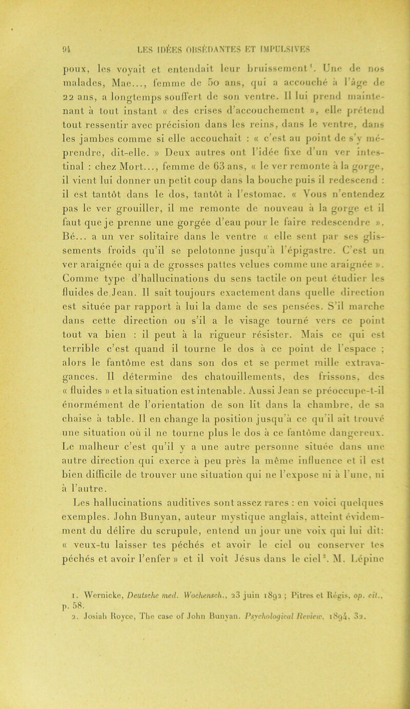 poux, les voyait et entendait leur bruissement1 2. Une de nos malades, Mae..., femme de 5o ans, qui a accouché à l’âge de 22 ans, a longtemps souffert de son ventre. 11 lui prend mainte- nant à tout instant « des crises d’accouchement », elle prétend tout ressentir avec précision dans les reins, dans le ventre, dans les jambes comme si elle accouchait : « c’est au point de s’y mé- prendre, dit-elle. » Deux autres ont l’idée fixe d’un ver intes- tinal : chez Mort..., femme de 63 ans, « le ver remonte à la gorge, il vient lui donner un petit coup dans la bouche puis il redescend : il est tantôt dans le dos, tantôt à l’estomac. « Vous n’entendez pas le ver grouiller, il me remonte de nouveau à la gorge et il faut que je prenne une gorgée d’eau pour le faire redescendre ». Bé... a un ver solitaire dans le ventre « elle sent par ses glis- sements froids qu’il se pelotonne jusqu’à l’épigastre. C’est un ver araignée qui a de grosses pattes velues comme une araignée )>. Comme type d’hallucinations du sens tactile on peut étudier les fluides de Jean. Il sait toujours exactement dans quelle direction est située par rapport à lui la dame de ses pensées. S’il marche dans cette direction ou s’il a le visage tourné vers ce point tout va bien : il peut à la rigueur résister. Mais ce qui est terrible c’est quand il tourne le dos à ce point de l espace ; alors le fantôme est dans son dos et se permet mille extrava- gances. Il détermine des chatouillements, des frissons, des « fluides » et la situation est intenable. Aussi Jean se préoccupe-t-il énormément de l’orientation de son lit dans la chambre, de sa chaise à table. Il en change la position jusqu’à ce qu il ait trouvé une situation où il ne tourne plus le dos à ce fantôme dangereux. Le malheur c’est qu’il y a une autre personne située dans une autre direction qui exerce à peu près la même influence et il est bien difficile de trouver une situation qui ne 1 expose ni à l une, ni à l’autre. Les hallucinations auditives sont assez rares : en voici quelques exemples. JohnBunyan, auteur mystique anglais, atteint évidem- ment du délire du scrupule, entend un jour une voix qui lui dit: « veux-tu laisser tes péchés et avoir le ciel ou conserver tes péchés et avoir l’enfer » et il voit Jésus dans le ciel*. M. Lépinc 1. Wernickc, Dciilschc med. Woàhcnscli., a3 juin 1892 ; Pitres et Régis, op. cit., p. 58. 2. Josiali Royce, The case of John Runvan. Psychological Iteview. iSqA, 3a.