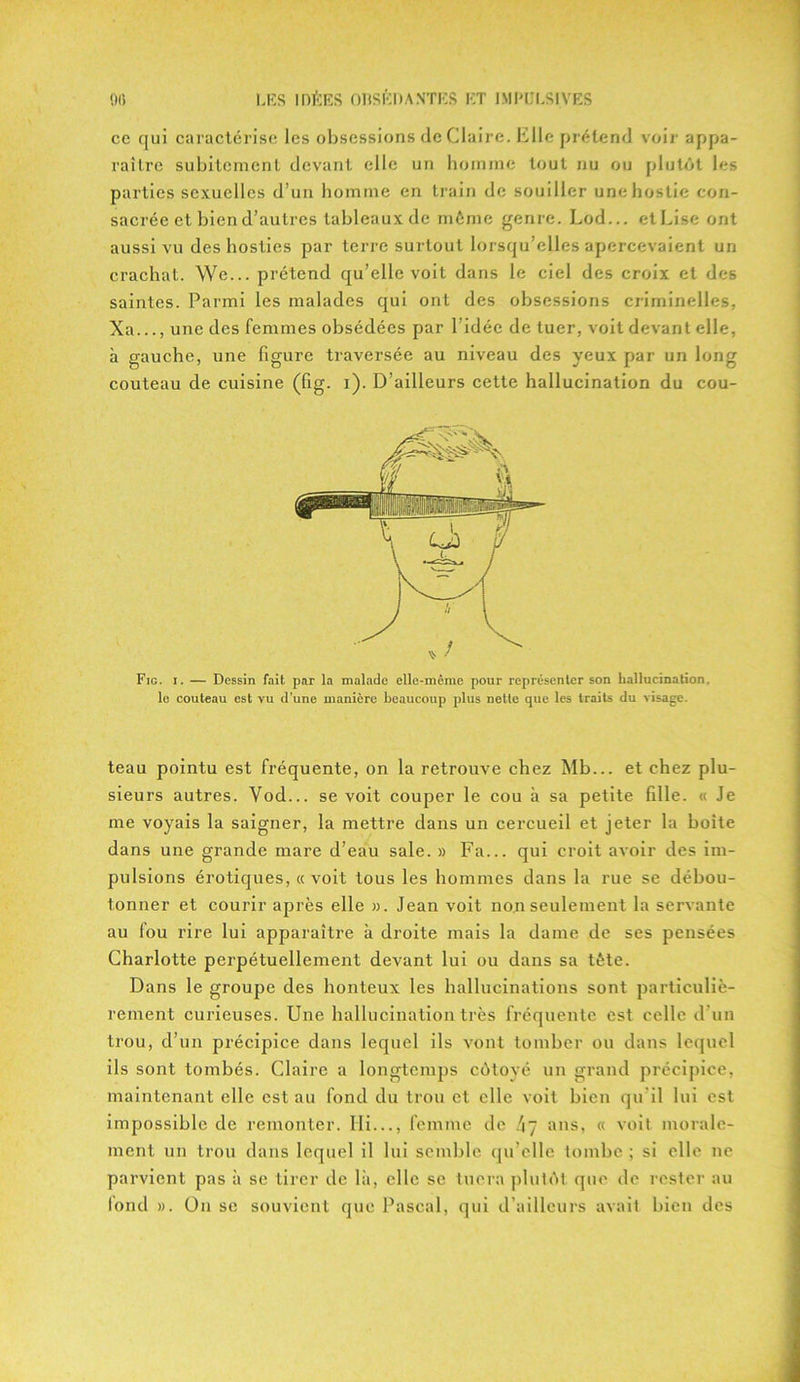 ce qui caractérise les obsessions de Claire. Kilo prétend voir appa- raître subitement devant elle un homme tout nu ou plutôt les parties sexuelles d’un homme en train de souiller une hostie con- sacrée et bien d’autres tableaux de même genre. Lod... et Lise ont aussi vu des hosties par terre surtout lorsqu’elles apercevaient un crachat. We... prétend qu’elle voit dans le ciel des croix et des saintes. Parmi les malades qui ont des obsessions criminelles, Xa..., une des femmes obsédées par l'idée de tuer, voit devant elle, à gauche, une figure traversée au niveau des yeux par un long couteau de cuisine (fig. i). D’ailleurs cette hallucination du cou- ^ / Fig. i. — Dessin fait par la malade elle-même pour représenter son hallucination, le couteau est vu d’une manière beaucoup plus nette que les traits du visage. teau pointu est fréquente, on la retrouve chez Mb... et chez plu- sieurs autres. Yod... se voit couper le cou à sa petite fille. « Je me voyais la saigner, la mettre dans un cercueil et jeter la boite dans une grande mare d’eau sale. » Fa... qui croit avoir des im- pulsions érotiques, « voit tous les hommes dans la rue se débou- tonner et courir après elle ». Jean voit non seulement la servante au fou rire lui apparaître à droite mais la dame de ses pensées Charlotte perpétuellement devant lui ou dans sa tète. Dans le groupe des honteux les hallucinations sont particuliè- rement curieuses. Une hallucination très fréquente est celle d’un trou, cl’un précipice dans lequel ils vont tomber ou dans lequel ils sont tombés. Claire a longtemps côtoyé un grand précipice, maintenant elle est au fond du trou et elle voit bien qu il lui est impossible de remonter. Ili..., femme de /17 ans, « voit morale- ment un trou dans lequel il lui semble qu’elle tombe ; si elle ne parvient pas à se tirer de là, elle se tuera plutôt que de rester au fond ». On se souvient que Pascal, qui d’ailleurs avait bien des