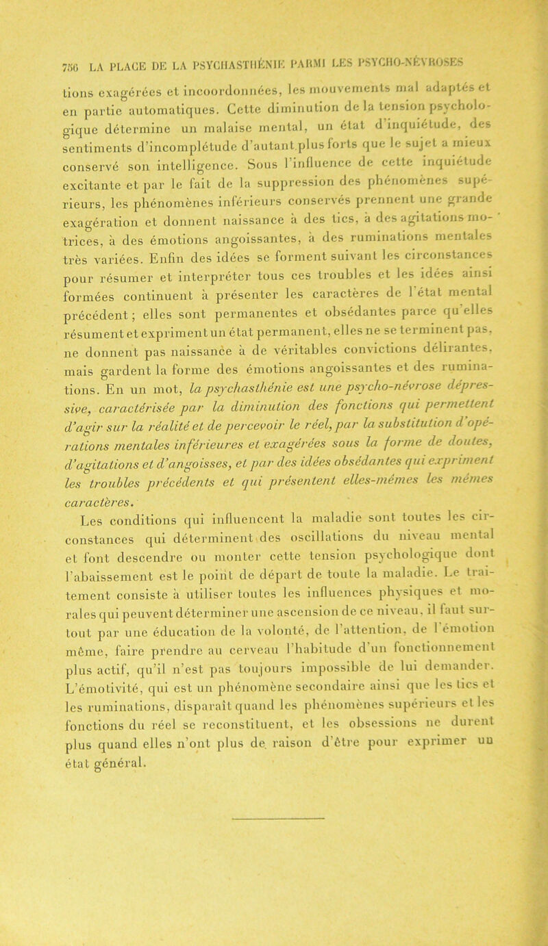 Lions exagérées et incoordonnées, les mouvements mal adaptés et en partie automatiques. Cette diminution de la tension psycholo- gique détermine un malaise mental, un état d inquiétude, des sentiments d’incomplétude d’autant.plus forts que le sujet a mieux conservé son intelligence. Sous 1 influence de cette inquiétude excitante et par le fait de la suppression des phénomènes supé rieurs, les phénomènes inférieurs conservés prennent une grande exagération et donnent naissance à des tics, à des agitations mo- trices, à des émotions angoissantes, k des ruminations mentales très variées. Enfin des idées se forment suivant les circonstances pour résumer et interpréter tous ces troubles et les idées ainsi formées continuent a présenter les caractères de 1 état mental précédent; elles sont permanentes et obsédantes parce qu'elles résument et expriment un état permanent, elles ne se terminent pas. ne donnent pas naissance k de véritables convictions déluantes, mais gardent la forme des émotions angoissantes et des rumina- tions. En un mot, la psychasthénie est une psycho-névrose dépres- sive, caractérisée par la diminution des fonctions qui permettent d’agir sur la réalité et de percevoir le réel, par la substitution d opé- rations mentales inférieures et exagérées sous la forme de doutes, d’agitations et d’angoisses, et par des idées obsédantes qui expriment les troubles précédents et qui présentent elles-mem.es les mêmes caractères. Les conditions qui influencent la maladie sont toutes les in- constances qui déterminent des oscillations du niveau mental et font descendre ou monter cette tension psychologique dont rabaissement est le point de départ de toute la maladie. Le trai- tement consiste k utiliser toutes les influences physiques et mo- rales qui peuvent déterminer une ascension de ce niveau. il laut sui- tout par une éducation de la volonté, de l’attention, de 1 émotion même, faire prendre au cerveau 1 habitude d un fonctionnement plus actif, qu’il n’est pas toujours impossible de lui demander. L’émotivité, qui est un phénomène secondaire ainsi que les tics et les ruminations, disparait quand les phénomènes supérieurs et les fonctions du réel se reconstituent, et les obsessions ne durent plus quand elles n’ont plus de. raison d être pour exprimer un état général.