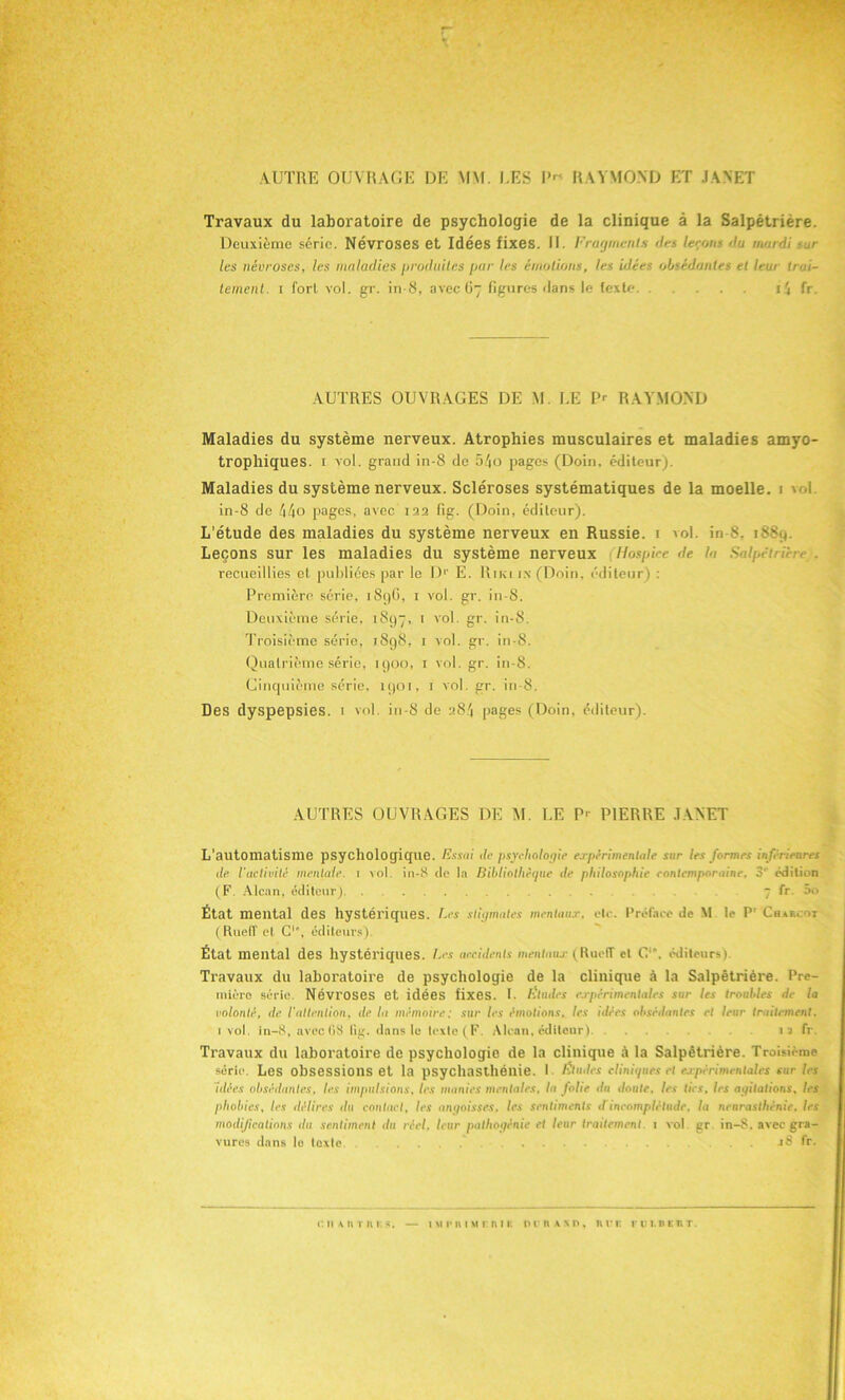 AUTRE OUVRAGE DE MM. UES RAYMOND ET JANET Travaux du laboratoire de psychologie de la clinique à la Salpêtrière. Deuxième série. Névroses et Idées fixes. II. Fragments des le<;ons 'lu mardi sur les névroses, les maladies produites pur les émotions, les idées obsédantes et leur tr ai- tement. i fort vol. gr. in-8, avec 67 figures flans le texte i4 fr. AUTRES OUVRAGES DE M. LE P<- RAYMOND Maladies du système nerveux. Atrophies musculaires et maladies amyo- trophiques. 1 vol. grand in-8 de 54o pages (Doin, éditeur). Maladies du système nerveux. Scléroses systématiques de la moelle. 1 vol in-8 de 44o pages, avec 122 fig. (Doin, éditeur). L’étude des maladies du système nerveux en Russie. 1 vol. in 8, 1889. Leçons sur les maladies du système nerveux Hospice de la Salpétrière . recueillies et publiées par le D1' E. Riki in (Doin, éditeur) : Première série, 189G, 1 vol. gr. in-8. Deuxième série, 1897, 1 vol. gr. in-8. Troisième série, 1898, 1 vol. gr. in-8. Quatrième série, 1900, 1 vol. gr. in-8. Cinquième série, 1901, 1 vol. gr. in-8. Des dyspepsies. 1 vol. in-8 de 284 pages (Doin, éditeur). AUTRES OUVRAGES DE M. LE P' PIERRE JANET L’automatisme psychologique. Essai de psychologie expérimentale sur les formes inférieures de l'activité mentale. 1 vol. in-8 de la Bibliothèque de philosophie contemporaine. 3‘ édition (F Alcan, éditeur) . 7 fr 5o État mental des hystériques. Les stigmates mentaux, etc. Préface de M le Pr Charcot ( RuelT et C1’, éditeurs). État mental des hystériques. Les accidents mentaux (RuelT et C. éditeurs) Travaux du laboratoire de psychologie de la clinique à la Salpêtrière. Pre- mière série. Névroses et idées fixes. I. Eludes expérimentales sur les troubles de la volonté, de l'attention, de la mémoire: sur les émotions, les idées obsédantes et leur traitement. 1 vol. in-8, avec08 lig. dans le lexlc(F. Alcan, éditeur) 1 a fr. Travaux du laboratoire de psychologie de la clinique à la Salpêtrière. Troisième série. Les obsessions et la psychasthénie. ! Études cliniques et expérimentales sur les idées obsédantes, les impulsions, les munies mentales, la folie du doute, les tics, les agitations, les phobies, les délires ilu contact, les angoisses, les sentiments d incomplétude, la neurasthénie, les modifications du sentiment du réel, leur pathogénic et leur traitement. 1 vol gr. in-8. avec gra- vures dan» lo texte ... J8 fr.