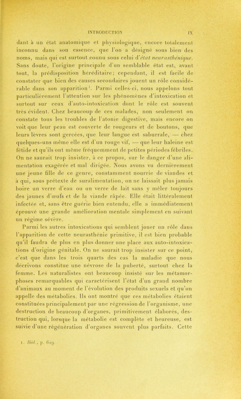 fiant à un état anatomique et physiologique, encore totalement inconnu dans son essence, que l’on a désigné sous bien des noms, mais qui est surtout connu sous celui d'état neurasthénique. Sans doute, l’origine principale d’un semblable état est, avant tout, la prédisposition héréditaire; cependant, il est facile de constater que bien des causes secondaires jouent un rôle considé- rable dans son apparition1. Parmi celles-ci, nous appelons tout particulièrement l’attention sur les phénomènes d’intoxication et surtout sur ceux d’auto-intoxication dont le rôle est souvent très évident. Chez beaucoup de ces malades, non seulement on constate tous les troubles de l’atonie digestive, mais encore on voit que leur peau est couverte de rougeurs et de boutons, que leurs lèvres sont gercées, que leur langue est saburrale, — chez quelques-uns même elle est d’un rouge vif, — que leur haleine est fétide et qu’ils ont même fréquemment de petites périodes fébriles. On ne saurait trop insister, à ce propos, sur le danger d’une ali- mentation exagérée et mal dirigée. Nous avons vu dernièrement une jeune fille de ce genre, constamment nourrie de viandes et à qui, sous prétexte de suralimentation, on 11e laissait plus jamais boire un verre d’eau ou un verre de lait sans y mêler toujours des jaunes d’œufs et de la viande râpée. Elle était littéralement infectée et, sans être guérie bien entendu, elle a immédiatement éprouvé une grande amélioration mentale simplement en suivant un régime sévère. Parmi les autres intoxications qui semblent jouer un rôle dans l’apparition de cette neurasthénie primitive, il est bien probable qu’il faudra de plus en plus donner une place aux auto-intoxica- tions d’origine génitale. On ne saurait trop insister sur ce point, c’est que dans les trois quarts des cas la maladie que nous décrivons constitue une névrose de la puberté, surtout chez la femme. Les naturalistes ont beaucoup insisté sur les métamor- phoses remarquables qui caractérisent l’état d’un grand nombre d’animaux au moment de l’évolution des produits sexuels et qu’on appelle des métabolies. Ils ont montré que ces métabolies étaient constituées principalement par une régression de l’organisme, une destruction de beaucoup d’organes, primitivement élaborés, des- truction qui, lorsque la métabolie est complète et heureuse, est suivie d’une régénération d’organes souvent plus parfaits. Cette