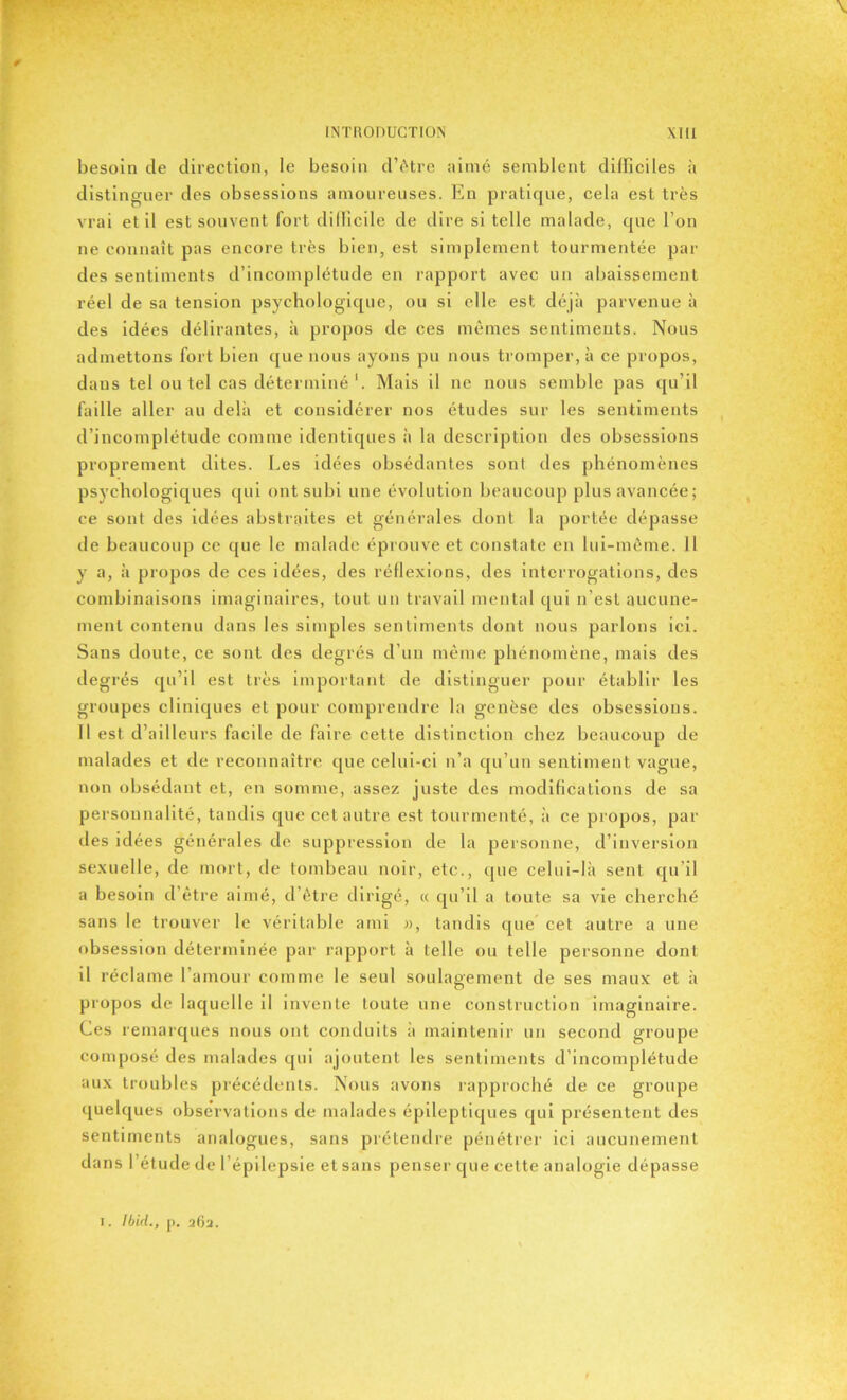 besoin de direction, le besoin d’être aimé semblent difficiles à distinguer des obsessions amoureuses. En pratique, cela est très vrai et il est souvent fort difficile de dire si telle malade, que l’on ne connaît pas encore très bien, est simplement tourmentée par des sentiments d’incomplétude en rapport avec un abaissement réel de sa tension psychologique, ou si elle est déjà parvenue à des idées délirantes, à propos de ces mêmes sentiments. Nous admettons fort bien que nous ayons pu nous tromper, à ce propos, dans tel ou tel cas déterminé1. Mais il ne nous semble pas qu’il faille aller au delà et considérer nos études sur les sentiments d’incomplétude comme identiques à la description des obsessions proprement dites. Les idées obsédantes sont des phénomènes psychologiques qui ont subi une évolution beaucoup plus avancée; ce sont des idées abstraites et générales dont la portée dépasse de beaucoup ce que le malade éprouve et constate en lui-même. Il y a, à propos de ces idées, des réflexions, des interrogations, des combinaisons imaginaires, tout un travail mental qui n’est aucune- ment contenu dans les simples sentiments dont nous parlons ici. Sans doute, ce sont des degrés d’un même phénomène, mais des degrés qu’il est très important de distinguer pour établir les groupes cliniques et pour comprendre la genèse des obsessions. Il est d’ailleurs facile de faire cette distinction chez beaucoup de malades et de reconnaître que celui-ci n’a qu’un sentiment vague, non obsédant et, en somme, assez juste des modifications de sa personnalité, tandis que cet autre est tourmenté, à ce propos, par des idées générales de suppression de la personne, d’inversion sexuelle, de mort, de tombeau noir, etc., que celui-là sent qu’il a besoin d’être aimé, d’être dirigé, « qu’il a toute sa vie cherché sans le trouver le véritable ami », tandis que cet autre a une obsession déterminée par rapport à telle ou telle personne dont il réclame l’amour comme le seul soulagement de ses maux et à propos de laquelle il invente toute une construction imaginaire. Ces remarques nous ont conduits à maintenir un second groupe composé des malades qui ajoutent les sentiments d’incomplétude aux troubles précédents. Nous avons rapproché de ce groupe quelques observations de malades épileptiques qui présentent des sentiments analogues, sans prétendre pénétrer ici aucunement dans l’étude de l’épilepsie et sans penser que cette analogie dépasse