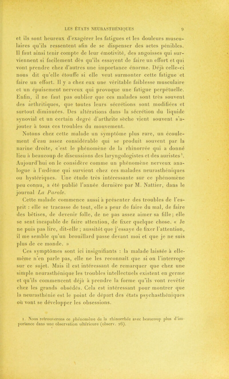 et ils sont heureux d’exagérer les fatigues et les douleurs muscu- laires qu’ils ressentent afin de se dispenser des actes pénibles. Il faut ainsi tenir compte de leur émotivité, des angoisses qui sur- viennent si facilement dès qu’ils essayent de faire un effort et qui vont prendre chez d’autres une importance énorme. Déjà celle-ci nous dit qu’elle étouffe si elle veut surmonter cette fatigue et faire un effort. 11 y a chez eux une véritable faiblesse musculaire et un épuisement nerveux qui provoque une fatigue perpétuelle. Enfin, il ne faut pas oublier que ces malades sont très souvent des arthritiques, que toutes leurs sécrétions sont modifiées et surtout diminuées. Des altérations dans la sécrétion du liquide synovial et un certain degré d’arthrite sèche vient souvent s’a- jouter à tous ces troubles du mouvement. Notons chez cette malade un symptôme plus rare, un écoule- ment d’eau assez considérable qui se produit souvent par la narine droite, c’est le phénomène de la rhinorrée qui a donné lieu à beaucoup de discussions des laryngologistes et des auristes1. Aujourd’hui on le considère comme un phénomène nerveux ana- logue à l’œdème qui survient chez ces malades neurasthéniques ou hystériques. Une étude très intéressante sur ce phénomène peu connu, a été publié l’année dernière par M. Nattier, dans le journal La Parole. Cette malade commence aussi à présenter des troubles de l'es- prit : elle se tracasse de tout, elle a peur de faire du mal, de faire des bêtises, de devenir folle, de ne pas assez aimer sa fille; elle se sent incapable de faire attention, de fixer quelque chose. « Je ne puis pas lire, dit-elle ; aussitôt que j’essaye de fixer l’attention, il me semble qu’un brouillard passe devant moi et que je ne suis plus de ce monde. » Ces symptômes sont ici insignifiants : la malade laissée à elle- même n’en parle pas, elle ne les reconnaît que si on l’interroge sur ce sujet. Mais il est intéressant de remarquer que chez une simple neurasthénique les troubles intellectuels existent en germe et qu’ils commencent déjà à prendre la forme qu’ils vont revêtir chez les grands obsédés. Cela est intéressant pour montrer que la neurasthénie est le point de départ des états psychasthéniques où vont se développer les obsessions. i. Nous retrouverons ce phénomène de la rhinorrhée avec beaucoup plus d’im- portance dans une observation ultérieure (observ. 2G).