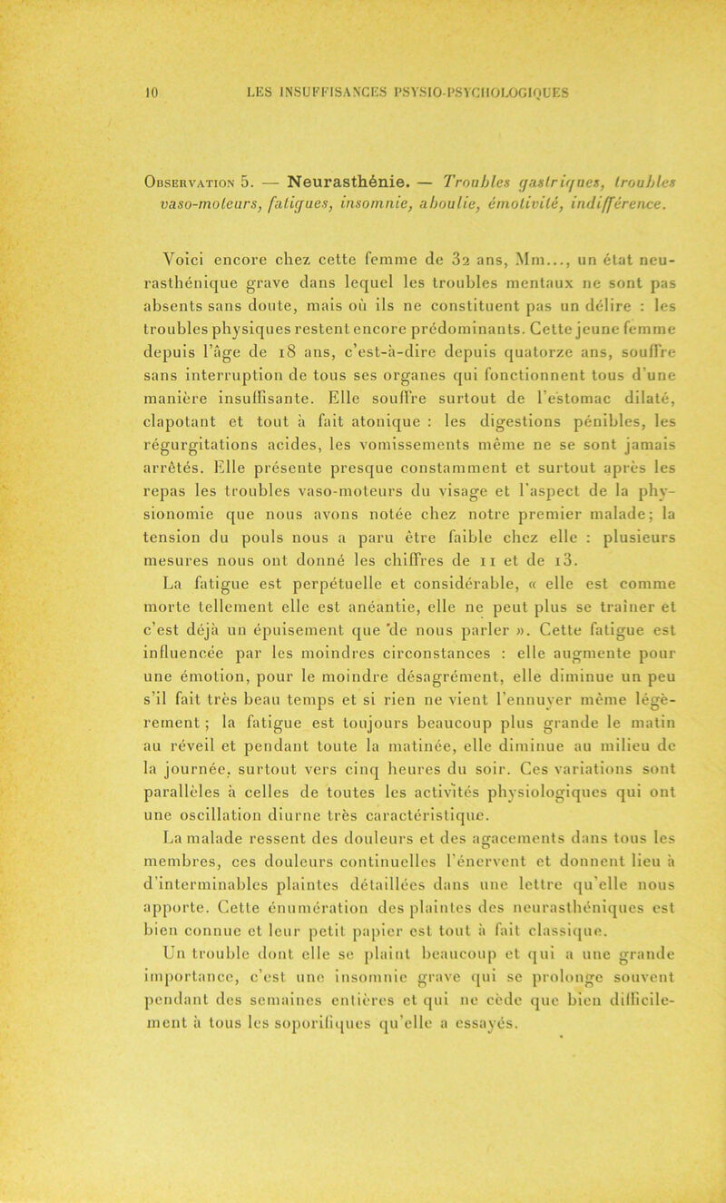 Observation 5. — Neurasthénie. — Troubles gastrigues, troubles vaso-moteurs, fatigues, insomnie, aboulie, émotivité, indifférence. Voici encore chez cette femme de 32 ans, Mm..., un état neu- rasthénique grave dans lequel les troubles mentaux ne sont pas absents sans doute, mais où ils ne constituent pas un délire : les troubles physiques restent encore prédominants. Cette jeune femme depuis l’âge de 18 ans, c’est-à-dire depuis quatorze ans, souffre sans interruption de tous ses organes qui fonctionnent tous d’une manière insuffisante. Elle souffre surtout de l’estomac dilaté, clapotant et tout à fait atonique : les digestions pénibles, les régurgitations acides, les vomissements même ne se sont jamais arrêtés. Elle présente presque constamment et surtout après les repas les troubles vaso-moteurs du visage et l'aspect de la phy- sionomie que nous avons notée chez notre premier malade; la tension du pouls nous a paru être faible chez elle : plusieurs mesures nous ont donné les chiffres de 11 et de i3. La fatigue est perpétuelle et considérable, « elle est comme morte tellement elle est anéantie, elle ne peut plus se traîner et c’est déjà un épuisement que de nous parler ». Cette fatigue est influencée par les moindres circonstances : elle augmente pour une émotion, pour le moindre désagrément, elle diminue un peu s’il fait très beau temps et si rien ne vient l’ennuyer même légè- rement ; la fatigue est toujours beaucoup plus grande le matin au réveil et pendant toute la matinée, elle diminue au milieu de la journée, surtout vers cinq heures du soir. Ces variations sont parallèles à celles de toutes les activités physiologiques qui ont une oscillation diurne très caractéristique. La malade ressent des douleurs et des agacements dans tous les membres, ces douleurs continuelles l’énervent et donnent lieu à d’interminables plaintes détaillées dans une lettre qu'elle nous apporte. Cette énumération des plaintes des neurasthéniques est bien connue et leur petit papier est tout à fait classique. Un trouble dont elle se plaint beaucoup et qui a une grande importance, c’est une insomnie grave qui se prolonge souvent pendant des semaines entières et qui ne cède que bien difficile- ment à tous les soporifiques qu’elle a essayés.