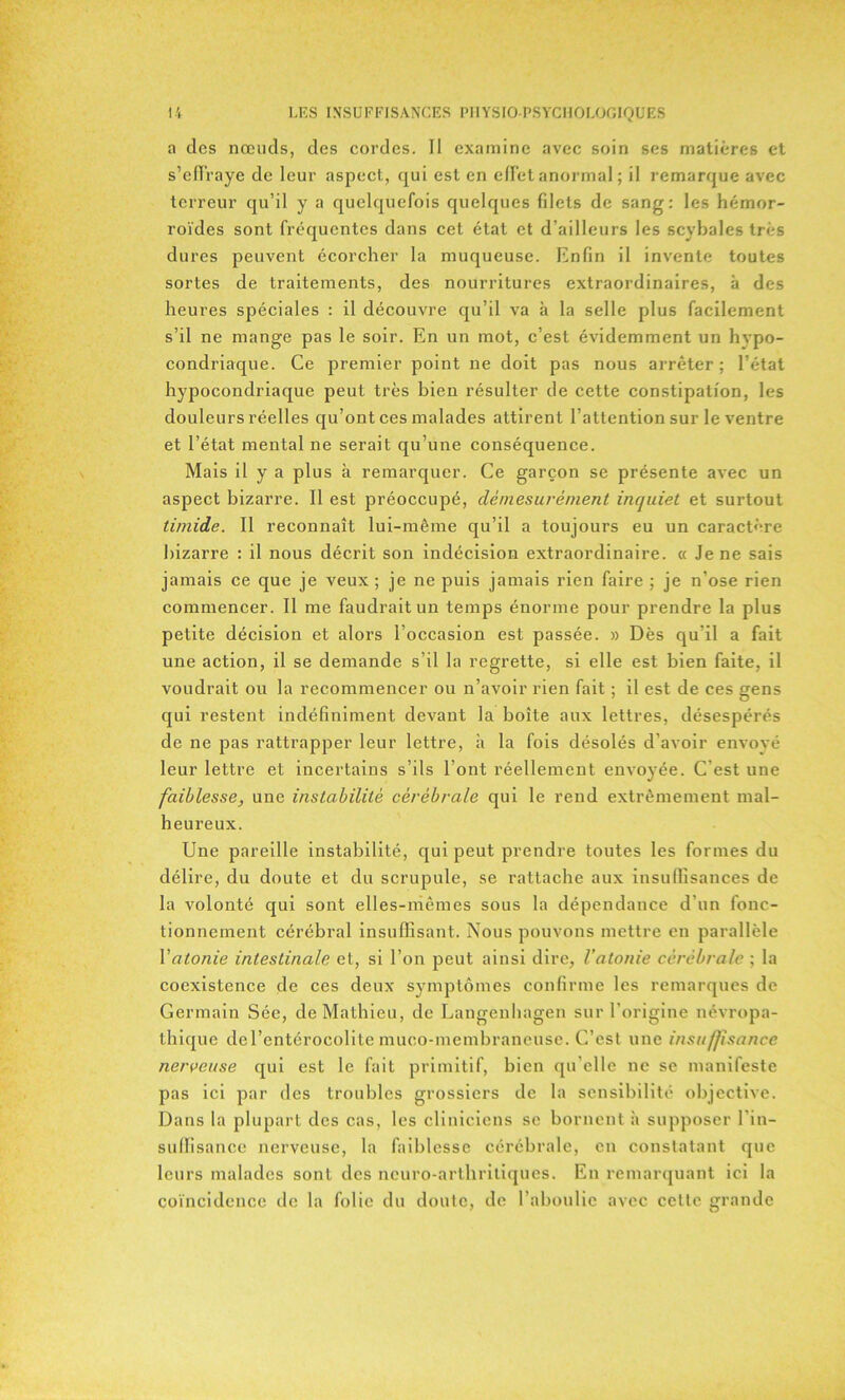 a des nœuds, des cordes. Il examine avec soin ses matières et s’effraye de leur aspect, qui est en effet anormal; il remarque avec terreur qu’il y a quelquefois quelques fdets de sang: les hémor- roïdes sont fréquentes dans cet état et d’ailleurs les scybales très dures peuvent écorcher la muqueuse. Enfin il invente toutes sortes de traitements, des nourritures extraordinaires, à des heures spéciales : il découvre qu’il va à la selle plus facilement s’il ne mange pas le soir. En un mot, c’est évidemment un hvpo- condriaque. Ce premier point ne doit pas nous arrêter ; l’état hypocondriaque peut très bien résulter de cette constipation, les douleurs réelles qu’ont ces malades attirent l’attention sur le ventre et l’état mental ne serait qu’une conséquence. Mais il y a plus à remarquer. Ce garçon se présente avec un aspect bizarre. 11 est préoccupé, démesurément inquiet et surtout timide. Il reconnaît lui-même qu’il a toujours eu un caractère bizarre : il nous décrit son indécision extraordinaire. « Je ne sais jamais ce que je veux ; je ne puis jamais rien faire ; je n’ose rien commencer. Il me faudrait un temps énorme pour prendre la plus petite décision et alors l’occasion est passée. » Dès qu’il a fait une action, il se demande s’il la regrette, si elle est bien faite, il voudrait ou la recommencer ou n’avoir rien fait ; il est de ces gens qui restent indéfiniment devant la boîte aux lettres, désespérés de ne pas rattrapper leur lettre, à la fois désolés d’avoir envoyé leur lettre et incertains s’ils l’ont réellement envoyée. C'est une faiblesse, une instabilité cérébrale qui le rend extrêmement mal- heureux. Une pareille instabilité, qui peut prendre toutes les formes du délire, du doute et du scrupule, se rattache aux insuffisances de la volonté qui sont elles-mêmes sous la dépendance d'un fonc- tionnement cérébral insuffisant. Nous pouvons mettre en parallèle Y atonie intestinale et, si l’on peut ainsi dire, l’atonie cérébrale ; la coexistence de ces deux symptômes confirme les remarques de Germain Sée, de Mathieu, de Langenhagen sur l’origine névropa- thique de l’entérocolite muco-membraneuse. C’est une insuffisance nerveuse qui est le fait primitif, bien qu elle ne se manifeste pas ici par des troubles grossiers de la sensibilité objective. Dans la plupart des cas, les cliniciens se bornent à supposer l’in- suffisance nerveuse, la faiblesse cérébrale, eu constatant que leurs malades sont des neuro-arthritiques. En remarquant ici la coïncidence de la folie du doute, de l’aboulie avec cette grande