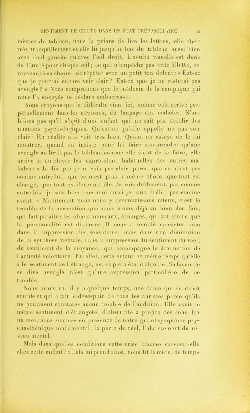 mètres du tableau, nous la prions de lire les lettres, elle obéit très tranquillement et elle lit jusqu’au bas du tableau aussi bien avec l’œil gauche qu’avec l’œil droit. L’acuité visuelle est donc de l’unité pour chaque œil; ce qui n’empêche pas cette fillette, en revenant à sa chaise, de répéter avec un petit ton dolent: « Est-ce que je pourrai encore voir clair? Est-ce que je ne resterai pas aveugle? » Nous comprenons que le médecin de la campagne qui nous l’a envoyée se déclare embarrassé. Nous croyons que la difficulté vient ici, comme cela arrive per- pétuellement dans les névroses, dû langage des malades. N’ou- blions pas qu’il s’agit d’une enfant qui ne sait pas établir des nuances psychologiques. Qu’est-ce qu’elle appelle ne pas voir clair? En réalité elle voit très bien. Quand on essaye de le lui montrer, quand on insiste pour lui faire comprendre qu’une aveugle ne lirait pas le tableau comme elle vient de le faire, elle arrive h employer les expressions habituelles des autres ma- lades: « Je dis que je ne vois pas clair, parce que ce n’est pas comme autrefois, que ce n’est plus la même chose, que tout est changé, que tout est devenu drôle. Je vois drôlement, pas comme autrefois, je sais bien que moi aussi je suis drôle, pas comme avant. » Maintenant nous nous y reconnaissons mieux, c’est le trouble de la perception que nous avons déjà vu bien des fois, qui fait paraître les objets nouveaux, étranges, qui fait croire que la personnalité est disparue. 11 nous a semblé consister non dans la suppression des sensations, mais dans une diminution de la synthèse mentale, dans la suppression du sentiment du réel, du sentiment de la croyance, qui accompagne la diminution de l’activité volontaire. En effet, cette enfant en même temps qu’elle a le sentiment de l’étrange, est en plein état d’aboulie. Sa façon de se dire aveugle n’est qu’une expression particulière de ce trouble. Nous avons vu, il y a quelque temps, une dame qui se disait sourde et qui a fait le désespoir de tous les auristes parce qu’ils ne pouvaient constater aucun trouble de l’audition. Elle avait le même sentiment d’étrangeté, d’obscurité à propos des sons. En un mot, nous sommes en présence de notre grand symptôme psy- ch asthénique fondamental, la perte du réel, l’abaissement du ni- veau mental. Mais dans quelles conditions cette crise bizarre survient-elle chez cette enfant? «Cela lui prend ainsi, nous dit la mère, de temps