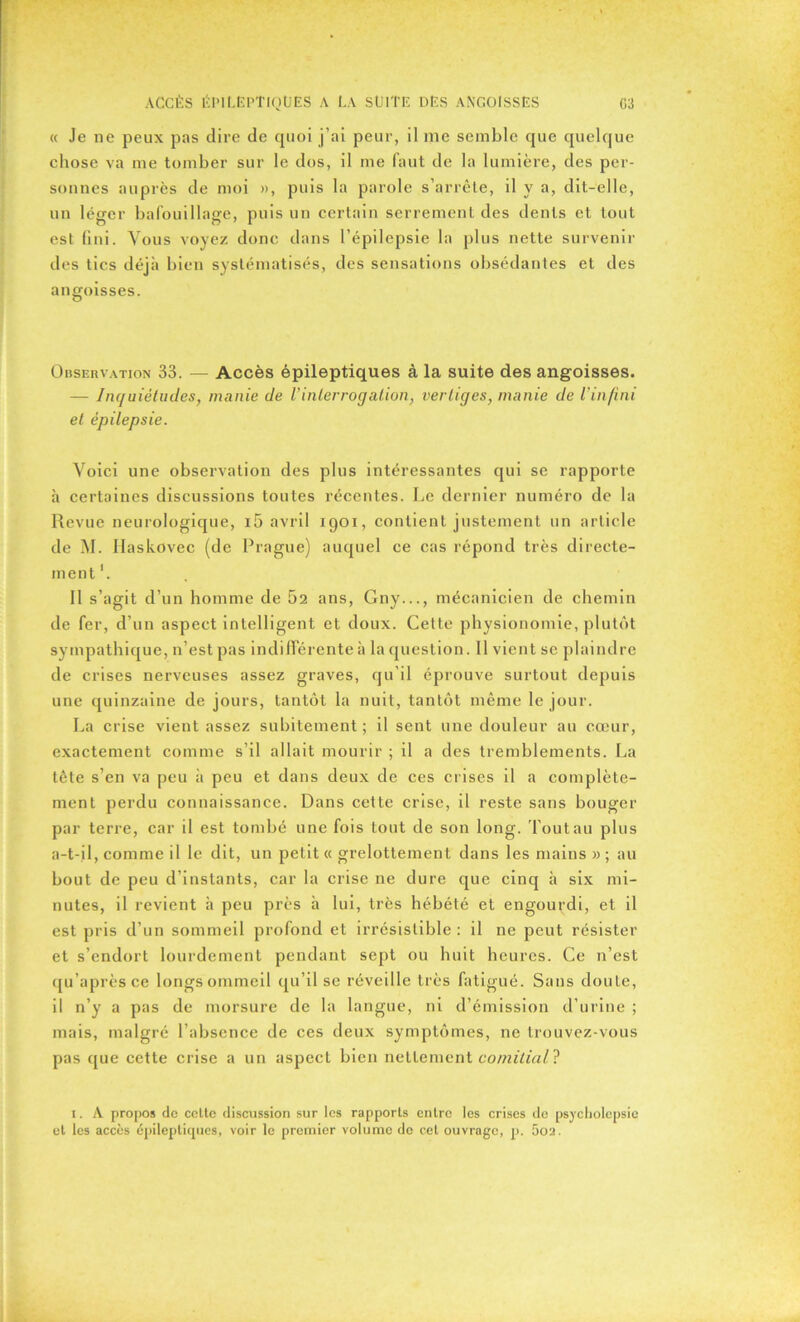 « Je ne peux pas dire de quoi j’ai peur, il me semble que quelque chose va me tomber sur le dos, il me faut de la lumière, des per- sonnes auprès de moi », puis la parole s’arrête, il y a, dit-elle, un léger bafouillage, puis un certain serrement des dents et tout est fini. Vous voyez donc dans l’épilepsie la plus nette survenir des tics déjà bien systématisés, des sensations obsédantes et des angoisses. Observation 33. — Accès épileptiques à la suite des angoisses. — Inquiétudes, manie de Vinterrogation, vertiges, manie de l’infini et épilepsie. Voici une observation des plus intéressantes qui se rapporte à certaines discussions toutes récentes. Le dernier numéro de la Revue neurologique, i5 avril 1901, contient justement un article de M. Ilaskovec (de Prague) auquel ce cas répond très directe- ment1. Il s’agit d’un homme de 62 ans, Gny..., mécanicien de chemin de fer, d’un aspect intelligent et doux. Cette physionomie, plutôt sympathique, n’est pas indifférente à la question. Il vient se plaindre de crises nerveuses assez graves, qu’il éprouve surtout depuis une quinzaine de jours, tantôt la nuit, tantôt même le jour. La crise vient assez subitement ; il sent une douleur au cœur, exactement comme s’il allait mourir ; il a des tremblements. La tête s’en va peu à peu et dans deux de ces crises il a complète- ment perdu connaissance. Dans cette crise, il reste sans bouger par terre, car il est tombé une fois tout de son long. Tout au plus a-t-il, comme il le dit, un petit « grelottement dans les mains » ; au bout de peu d’instants, car la crise ne dure que cinq à six mi- nutes, il revient à peu près à lui, très hébété et engourdi, et il est pris d’un sommeil profond et irrésistible : il ne peut résister et s’endort lourdement pendant sept ou huit heures. Ce n’est qu’aprèsce longs ommeil qu’il se réveille très fatigué. Sans doute, il n’y a pas de morsure de la langue, ni d’émission d’urine ; mais, malgré l’absence de ces deux symptômes, ne trouvez-vous pas que cette crise a un aspect bien nettement comitial ? 1. A propos de cette discussion sur les rapports entre les crises de psycholepsie et les accès épileptiques, voir le premier volume do cet ouvrage, p. 502.