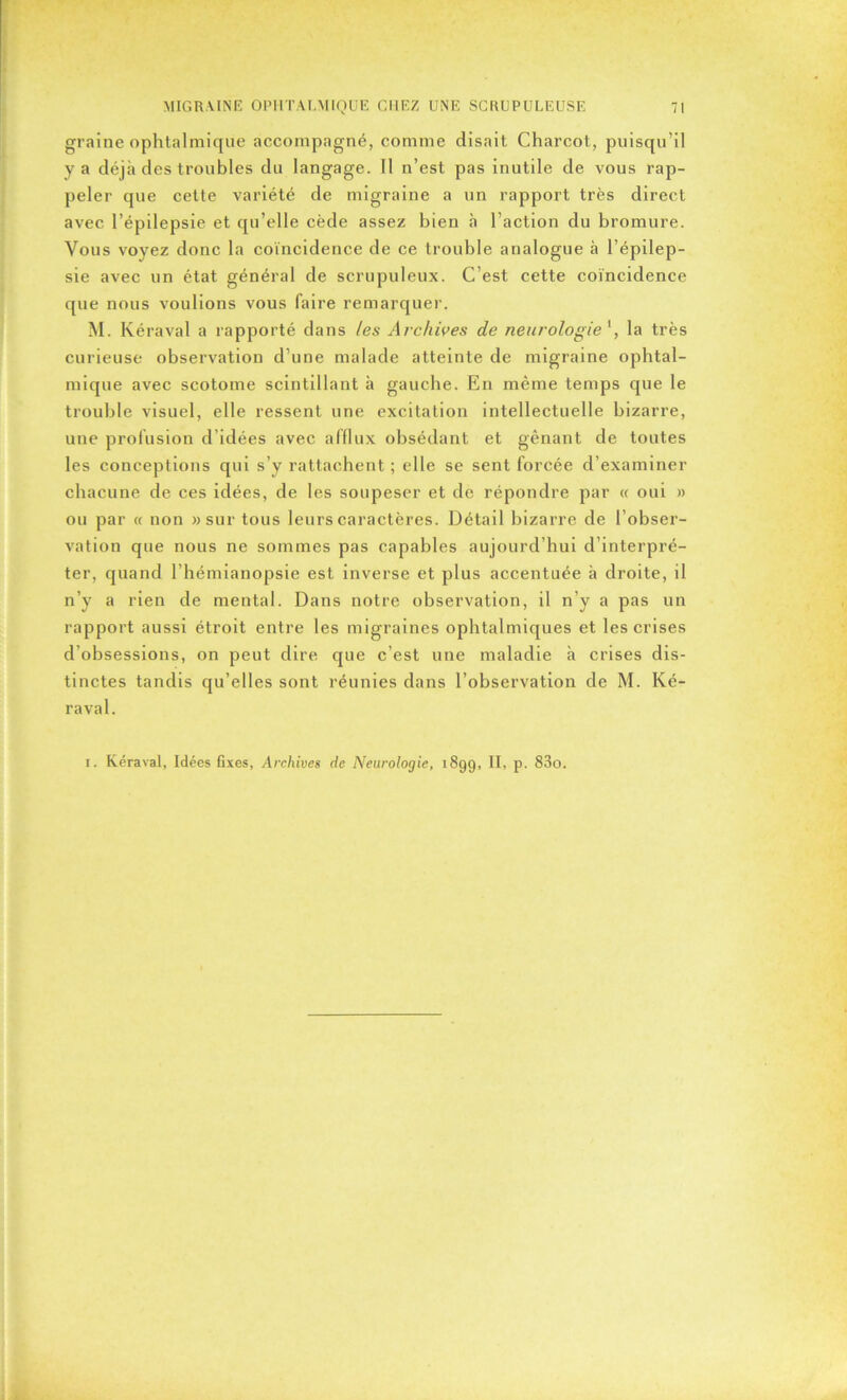 graine ophtalmique accompagné, comme disait Charcot, puisqu’il y a déjà des troubles du langage. Il n’est pas inutile de vous rap- peler que cette variété de migraine a un rapport très direct avec l’épilepsie et qu’elle cède assez bien à l’action du bromure. Vous voyez donc la coïncidence de ce trouble analogue à l’épilep- sie avec un état général de scrupuleux. C’est cette coïncidence que nous voulions vous faire remarquer. M. Kéraval a rapporté dans les Archives de neurologie', la très curieuse observation d’une malade atteinte de migraine ophtal- mique avec scotome scintillant à gauche. En même temps que le trouble visuel, elle ressent une excitation intellectuelle bizarre, une profusion d’idées avec afflux obsédant et gênant de toutes les conceptions qui s’y rattachent ; elle se sent forcée d’examiner chacune de ces idées, de les soupeser et de répondre par « oui » ou par « non » sur tous leurs caractères. Détail bizarre de l’obser- vation que nous ne sommes pas capables aujourd’hui d’interpré- ter, quand l’hémianopsie est inverse et plus accentuée à droite, il n’y a rien de mental. Dans notre observation, il n’y a pas un rapport aussi étroit entre les migraines ophtalmiques et les crises d’obsessions, on peut dire que c’est une maladie à crises dis- tinctes tandis qu’elles sont réunies dans l’observation de M. Ké- raval. i. Kéraval, Idées fixes, Archives de Neurologie, 1899, II, p. 83o.