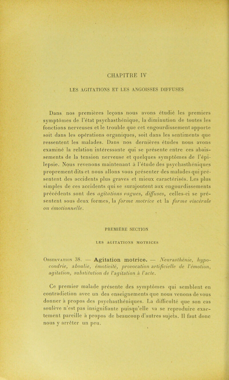 LES AGITATIONS ET LES ANGOISSES DIFFUSES Dans nos premières leçons nous avons étudié les premiers symptômes de l’état psychasthénique, la diminution de toutes les fonctions nerveuses et le trouble que cet engourdissement apporte soit dans les opérations organiques, soit dans les sentiments que ressentent les malades. Dans nos dernières études nous avons examiné la relation intéressante qui se présente entre ces abais- sements de la tension nerveuse et quelques symptômes de l’épi- lepsie. Nous revenons maintenant à l’étude des psychasthéniques proprement dits et nous allons vous présenter des malades qui pré- sentent des accidents plus graves et mieux caractérisés. Les plus simples de ces accidents qui se surajoutent aux engourdissements précédents sont des agitations vagues, diffuses, celles-ci se pré- sentent sous deux formes, la forme motrice et la forme viscérale ou émotionnelle. PREMIÈRE SECTION LES AGITATIONS MOTRICES Observation 38. — Agitation motrice. — Neurasthénie, hypo- condrie, aboulie, émotivité, provocation artificielle de l’émotion, agitation, substitution de l’agitation à l’acte. Ce premier malade présente des symptômes qui semblent en contradiction avec un des enseignements que nous venons de vous don ner h propos des psychasthéniques. La difficulté que son cas soulève n’est pas insignifiante puisqu’elle va se reproduire exac- tement pareille h propos de beaucoup d autres sujets. Il faut donc nous y arrêter un peu.