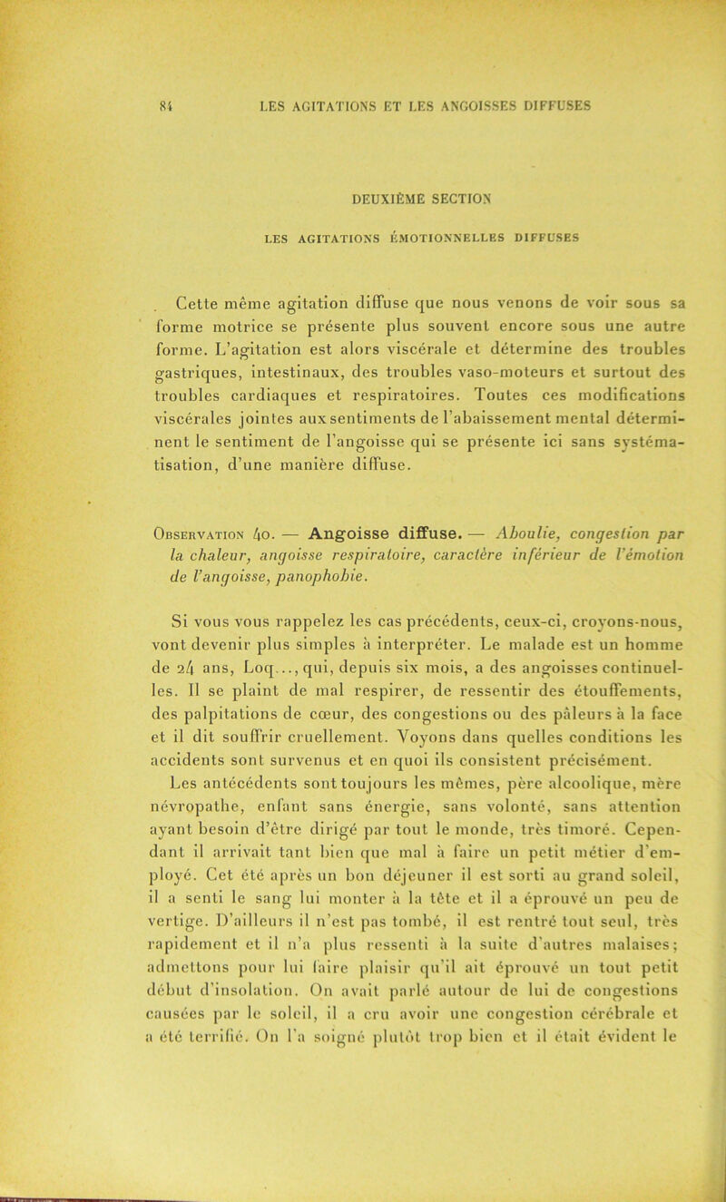 DEUXIÈME SECTION LES AGITATIONS ÉMOTIONNELLES DIFFUSES Cetle même agitation diffuse que nous venons de voir sous sa forme motrice se présente plus souvent encore sous une autre forme. L’agitation est alors viscérale et détermine des troubles gastriques, intestinaux, des troubles vaso-moteurs et surtout des troubles cardiaques et respiratoires. Toutes ces modifications viscérales jointes auxsentiments de l’abaissement mental détermi- nent le sentiment de l’angoisse qui se présente ici sans systéma- tisation, d’une manière diffuse. Observation 4o. — Angoisse diffuse. — Aboulie, congestion par la chaleur, angoisse respiratoire, caractère inférieur de l'émotion de l’angoisse, panophobie. Si vous vous rappelez les cas précédents, ceux-ci, croyons-nous, vont devenir plus simples à interpréter. Le malade est un homme de 24 ans, Loq...,qui, depuis six mois, a des angoisses continuel- les. Il se plaint de mal respirer, de ressentir des étouffements, des palpitations de cœur, des congestions ou des pâleurs à la face et il dit souffrir cruellement. Voyons dans quelles conditions les accidents sont survenus et en quoi ils consistent précisément. Les antécédents sont tou jours les mêmes, père alcoolique, mère névropathe, enfant sans énergie, sans volonté, sans attention ayant besoin d’être dirigé par tout le monde, très timoré. Cepen- dant il arrivait tant bien que mal h faire un petit métier d’em- ployé. Cet été après un bon déjeuner il est sorti au grand soleil, il a senti le sang lui monter à la tète et il a éprouvé un peu de vertige. D’ailleurs il n’est pas tombé, il est rentré tout seul, très rapidement et il n’a plus ressenti à la suite d’autres malaises; admettons pour lui faire plaisir qu’il ait éprouvé un tout petit début d’insolation. On avait parlé autour de lui de congestions causées par le soleil, il a cru avoir une congestion cérébrale et a été terrifié. On l’a soigné plutôt trop bien et il était évident le