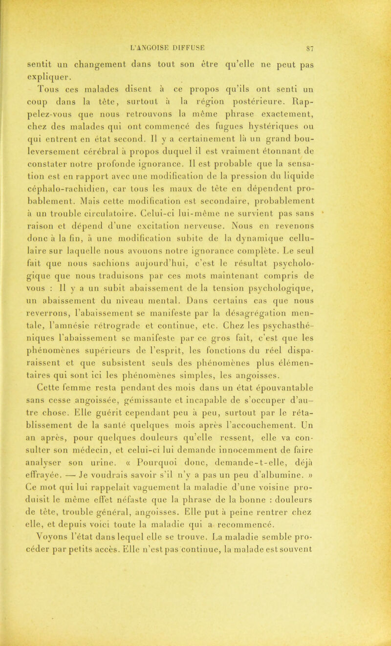 sentit un changement clans tout son être qu’elle ne peut pas expliquer. Tous ces malades disent à ce propos qu’ils ont senti un coup dans la tète, surtout à la région postérieure. Rap- pelez-vous que nous retrouvons la même phrase exactement, chez des malades qui ont commencé des fugues hystériques ou qui entrent en état second. Il y a certainement là un grand bou- leversement cérébral à propos duquel il est vraiment étonnant de constater notre profonde ignorance. Il est probable cjue la sensa- tion est en rapport avec une modification de la pression du liquide céphalo-rachidien, car tous les maux de tête en dépendent pro- bablement. Mais celte modification est secondaire, probablement à un trouble circulatoire. Celui-ci lui-mème ne survient pas sans raison et dépend d’une excitation nerveuse. Nous en revenons donc à la fin, à une modification subite de la dynamique cellu- laire sur laquelle nous avouons notre ignorance complète. Le seul fait que nous sachions aujourd’hui, c’est le résultat psycholo- gique que nous traduisons par ces mots maintenant compris de vous : H y a un subit abaissement de la tension psychologique, un abaissement du niveau mental. Dans certains cas que nous reverrons, l’abaissement se manifeste par la désagrégation men- tale, l’amnésie rétrograde et continue, etc. Chez les psychasthé- niques l’abaissement sc manifeste par ce gros fait, c’est que les phénomènes supérieurs de l’esprit, les fonctions du réel dispa- raissent et que subsistent seuls des phénomènes plus élémen- taires qui sont ici les phénomènes simples, les angoisses. Cette femme resta pendant des mois dans un état épouvantable sans cesse angoissée, gémissante et incapable de s’occuper d’au- tre chose. Elle guérit cependant peu à peu, surtout par le réta- blissement de la santé quelques mois après l’accouchement. Un an après, pour quelques douleurs qu’elle ressent, elle va con- sulter son médecin, et celui-ci lui demande innocemment de faire analyser son urine. « Pourquoi donc, demande-t-elle, déjà effrayée. —• Je voudrais savoir s’il n’y a pas un peu d’albumine. » Ce mot qui lui rappelait vaguement la maladie d’une voisine pro- duisit le même efiet néfaste que la phrase de la bonne : douleurs de tète, trouble général, angoisses. Elle put à peine rentrer chez elle, et depuis voici toute la maladie qui a recommencé. Voyons l’état dans lequel elle se trouve. La maladie semble pro- céder par petits accès. Elle n’est pas continue, la malade est souvent