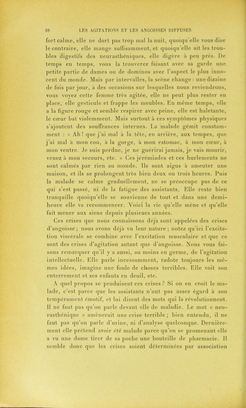 fort calme, elle ne dort pas trop mal la nuit, quoiqu’elle vous dise le contraire, elle mange suffisamment, et quoiqu’elle ait les trou- bles digestifs des neurasthéniques, elle digère à peu près. De temps en temps, vous la trouverez faisant avec sa garde une petite partie de dames ou de dominos avec l’aspect le plus inno- cent du monde. Mais par intervalles, la scène change: unedizaine de fois par jour, à des occasions sur lesquelles nous reviendrons, vous voyez cette femme très agitée, elle ne peut plus rester en place, elle gesticule et frappe les meubles. En même temps, elle a la figure rouge et semble respirer avec peine, elle est haletante, le cœur bat violemment. Mais surtout à ces symptômes physiques s’ajoutent des souffrances internes. La malade gémit constam- ment : « Ah ! que j’ai mal h la tête, en arrière, aux tempes, que j’ai mal à mon cou, à la gorge, à mon estomac, à mon cœur, à mon ventre. Je suis perdue, je ne guérirai jamais, je vais mourir, venez à mon secours, etc. » Ces jérémiades et ces hurlements ne sont calmés par rien au monde. Ils sont aigus à ameuter une maison, et ils se prolongent très bien deux ou trois heures. Puis la malade se calme graduellement, ne se préoccupe pas de ce qui s’est passé, ni de la fatigue des assistants. Elle reste bien tranquille quoiqu’elle se souvienne de tout et dans une demi- heure elle va recommencer. Voici la vie qu’elle mène et qu elle fait mener aux siens depuis plusieurs années. Ces crises que nous connaissons déjà sont appelées des crises d’angoisse; nous avons déjà vu leur nature; notez qu’ici l’excita- tion viscérale se combine avec l’excitation musculaire et que ce sont des crises d’agitation autant que d’angoisse. Nous vous fai- sons remarquer qu’il y a aussi, au moins en germe, de l'agitation intellectuelle. Elle parle incessamment, radote toujours les mê- mes idées, imagine une foule de choses terribles. Elle voit son enterrement et ses enfants en deuil, etc. A quel propos se produisent ces crises ? Si on en croit le ma- lade, c’est parce que les assistants n’ont pas assez égard à son tempérament émotif, et lui disent des mots qui la révolutionnent. Il ne faut pas qu’on parle devant elle de maladie. Le mot « neu- rasthénique » amènerait une crise terrible ; bien entendu, il ne faut pas qu’on parle d’urine, ni d’analyse quelconque. Dernière- ment elle prétend avoir été malade parce qu’en se promenant elle a vu une dame tirer de sa poche une bouteille de pharmacie. Il semble donc que les crises soient déterminées par association