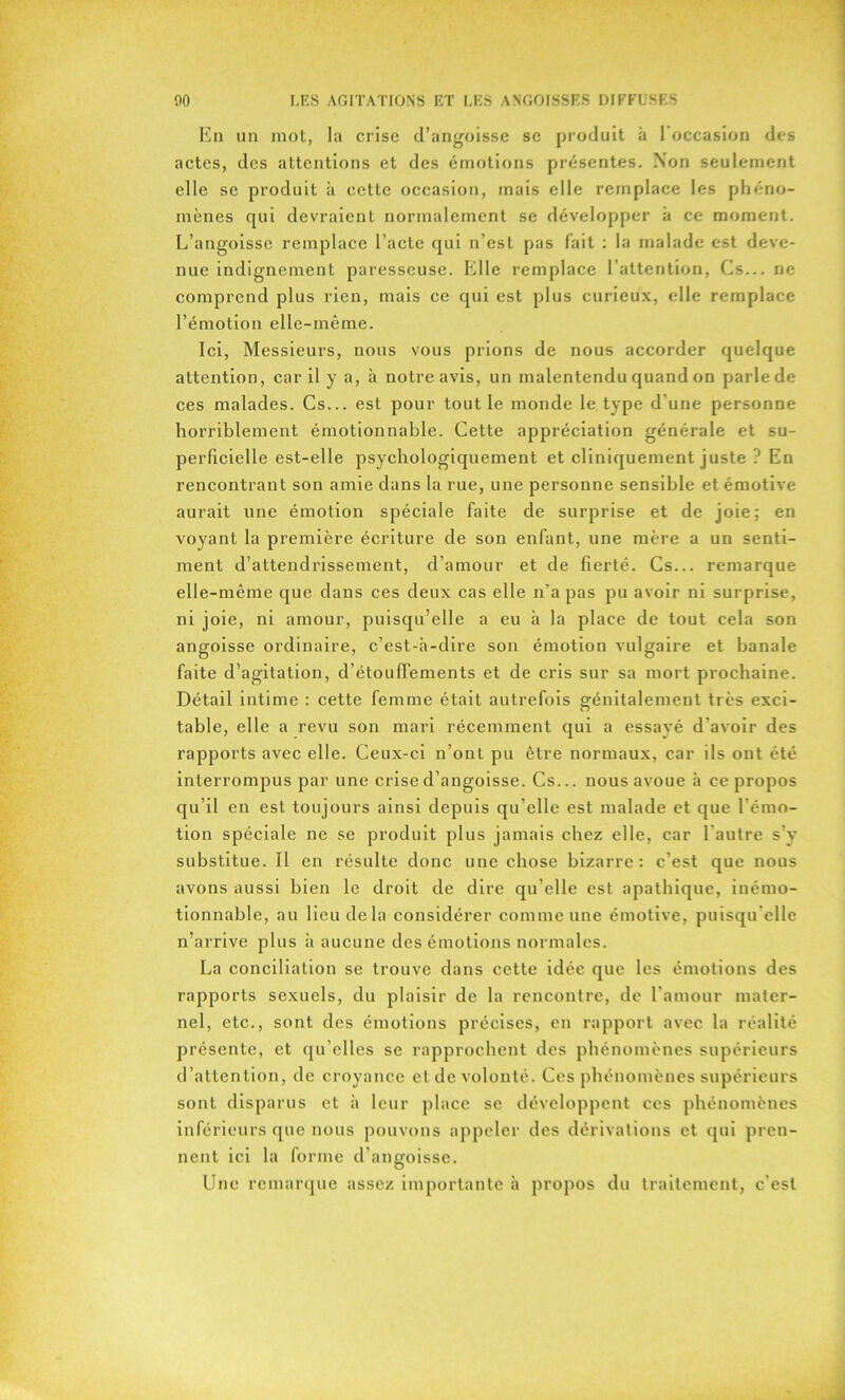 En un mot, la crise d’angoisse se produit à l'occasion des actes, des attentions et des émotions présentes. Non seulement elle se produit à cette occasion, mais elle remplace les phéno- mènes qui devraient normalement se développer à ce moment. L’angoisse remplace l’acte qui n’est pas fait : la malade est deve- nue indignement paresseuse. Eille remplace l’attention, Cs... ne comprend plus rien, mais ce qui est plus curieux, elle remplace l’émotion elle-même. Ici, Messieurs, nous vous prions de nous accorder quelque attention, car il y a, à notre avis, un malentendu quand on parle de ces malades. Cs... est pour tout le monde le type d’une personne horriblement émotionnable. Cette appréciation générale et su- perficielle est-elle psychologiquement et cliniquement juste ? En rencontrant son amie dans la rue, une personne sensible et émotive aurait une émotion spéciale faite de surprise et de joie: en voyant la première écriture de son enfant, une mère a un senti- ment d’attendrissement, d’amour et de fierté. Cs... remarque elle-même que dans ces deux cas elle n’a pas pu avoir ni surprise, ni joie, ni amour, puisqu’elle a eu à la place de tout cela son angoisse ordinaire, c’est-à-dire son émotion vulgaire et banale faite d’agitation, d’étouffements et de cris sur sa mort prochaine. Détail intime : cette femme était autrefois génitalement très exci- table, elle a revu son mari récemment qui a essayé d’avoir des rapports avec elle. Ceux-ci n’ont pu être normaux, car ils ont été interrompus par une crise d’angoisse. Cs... nous avoue à ce propos qu’il en est toujours ainsi depuis qu’elle est malade et que l’émo- tion spéciale ne se produit plus jamais chez elle, car l’autre s’y substitue. Il en résulte donc une chose bizarre: c’est que nous avons aussi bien le droit de dire qu’elle est apathique, inémo- tionnable, au lieu de la considérer comme une émotive, puisqu'elle n’arrive plus à aucune des émotions normales. La conciliation se trouve dans cette idée que les émotions des rapports sexuels, du plaisir de la rencontre, de l’amour mater- nel, etc., sont des émotions précises, en rapport avec la réalité présente, et qu’elles se rapprochent des phénomènes supérieurs d’attention, de croyance et de volonté. Ces phénomènes supérieurs sont disparus et à leur place se développent ces phénomènes inférieurs que nous pouvons appeler des dérivations et qui pren- nent ici la forme d’angoisse. Une remarque assez importante à propos du traitement, c’est