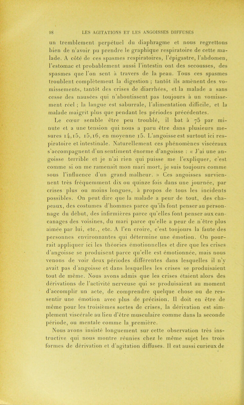 un tremblement perpétuel du diaphragme et nous regrettons bien de n’avoir pu prendre le graphique respiratoire de cette ma- lade. A côté de ces spasmes respiratoires, l’épigastre, l’abdomen, l’estomac et probablement aussi l’intestin ont des secousses, des spasmes que l’on sent à travers de la peau. Tous ces spasmes troublent complètement la digestion ; tantôt ils amènent des vo- missements, tantôt des crises de diarrhées, et la malade a sans cesse des nausées qui n’aboutissent pas toujours à un vomisse- ment réel ; la langue est saburrale, l’alimentation difficile, et la malade maigrit plus que pendant les périodes précédentes. Le cœur semble être peu troublé, il bat à ^5 par mi- nute et a une tension qui nous a paru être dans plusieurs me- sures 14,15, i5,i6, en moyenne i5. L’angoisse est surtout ici res- piratoire et intestinale. Naturellement ces phénomènes viscéraux s’accompagnent d’un sentiment énorme d’angoisse : « J’ai une an- goisse terrible et je n’ai rien qui puisse me l’expliquer, c'est comme si on me ramenait mon mari mort, je suis toujours comme sous l’influence d’un grand malheur. » Ces angoisses survien- nent très fréquemment dix ou quinze fois dans une journée, par crises plus ou moins longues, à propos de tous les incidents possibles. On peut dire que la malade a peur de tout, des cha- peaux, des costumes d’hommes parce qu’ils font penser au person- nage du début, des infirmières parce qu elles font penser aux can- canages des voisines, du mari parce qu’elle a peur de n être plus aimée par lui, etc., etc. A l’en croire, c’est toujours la faute des personnes environnantes qui détermine une émotion. On pour- rait appliquer ici les théories émotionnelles et dire que les crises d’angoisse se produisent parce qu’elle est émotionnée, mais nous venons de voir deux périodes différentes dans lesquelles il n’y avait pas d’angoisse et dans lesquelles les crises se produisaient tout de même. Nous avons admis que les crises étaient alors des dérivations de l’activité nerveuse qui se produisaient au moment d’accomplir un acte, de comprendre quelque chose ou de res- sentir une émotion avec plus de précision. Il doit en être de même pour les troisièmes sortes de crises, la dérivation est sim- plement viscérale au lieu d’être musculaire comme dans la seconde période, ou mentale comme la première. Nous avons insisté longuement sur cette observation très ins- tructive qui nous montre réunies chez le même sujet les trois formes de dérivation et d’agitation diffuses. Il est aussi curieux de O