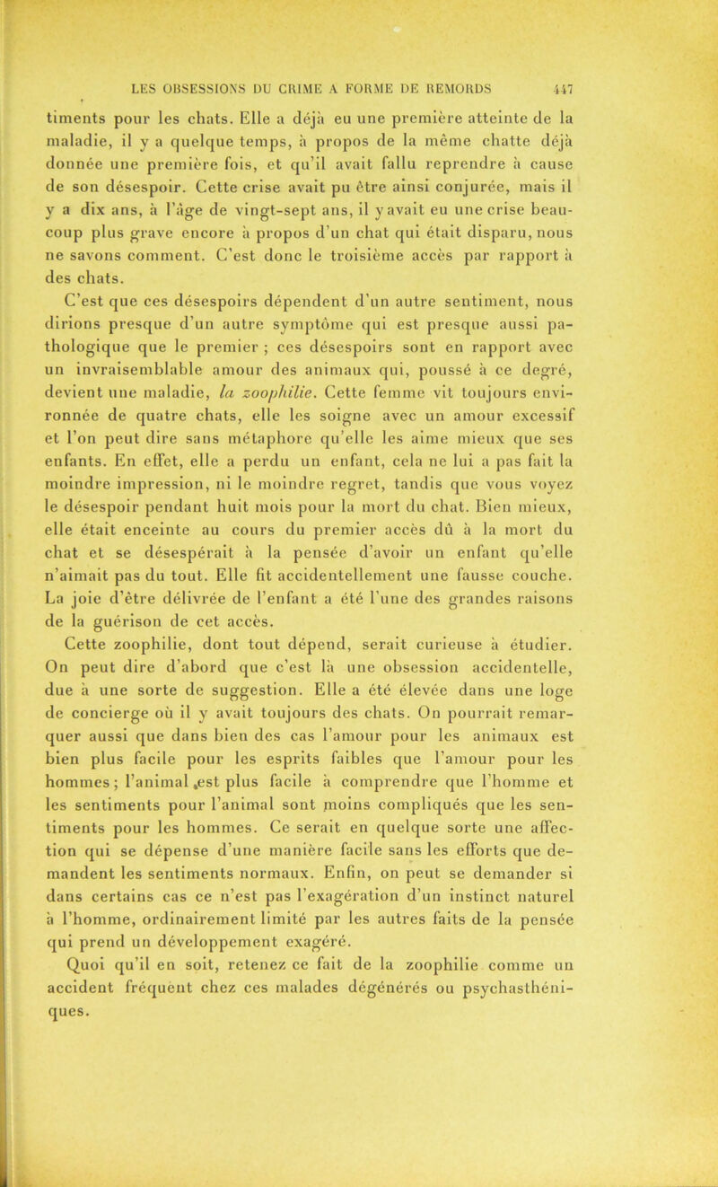 timents pour les chats. Elle a déjà eu une première atteinte de la maladie, il y a quelque temps, à propos de la même chatte déjà donnée une première fois, et qu’il avait fallu reprendre à cause de son désespoir. Cette crise avait pu être ainsi conjurée, mais il y a dix ans, à l’àge de vingt-sept ans, il y avait eu une crise beau- coup plus grave encore à propos d’un chat qui était disparu, nous ne savons comment. C’est donc le troisième accès par rapport à des chats. C’est que ces désespoirs dépendent d’un autre sentiment, nous di rions presque d’un autre symptôme qui est presque aussi pa- thologique que le premier ; ces désespoirs sont en rapport avec un invraisemblable amour des animaux qui, poussé à ce degré, devient une maladie, la zoophilie. Cette femme vit toujours envi- ronnée de quatre chats, elle les soigne avec un amour excessif et l’on peut dire sans métaphore qu’elle les aime mieux que ses enfants. En effet, elle a perdu un enfant, cela ne lui a pas fait la moindre impression, ni le moindre regret, tandis que vous voyez le désespoir pendant huit mois pour la mort du chat. Bien mieux, elle était enceinte au cours du premier accès dû à la mort du chat et se désespérait à la pensée d’avoir un enfant qu’elle n’aimait pas du tout. Elle fit accidentellement une fausse couche. La joie d’être délivrée de l’enfant a été l’une des grandes raisons de la guérison de cet accès. Cette zoophilie, dont tout dépend, serait curieuse à étudier. On peut dire d’abord que c’est là une obsession accidentelle, due à une sorte de suggestion. Elle a été élevée dans une loge de concierge où il y avait toujours des chats. On pourrait remar- quer aussi que dans bien des cas l’amour pour les animaux est bien plus facile pour les esprits faibles que l’amour pour les hommes ; l’animal .est plus facile à comprendre que l’homme et les sentiments pour l’animal sont moins compliqués que les sen- timents pour les hommes. Ce serait en quelque sorte une affec- tion qui se dépense d’une manière facile sans les efforts que de- mandent les sentiments normaux. Enfin, on peut se demander si dans certains cas ce n’est pas l’exagération d’un instinct naturel à l’homme, ordinairement limité par les autres faits de la pensée qui prend un développement exagéré. Quoi qu’il en soit, retenez ce fait de la zoophilie comme un accident fréquent chez ces malades dégénérés ou psychasthéni- ques.