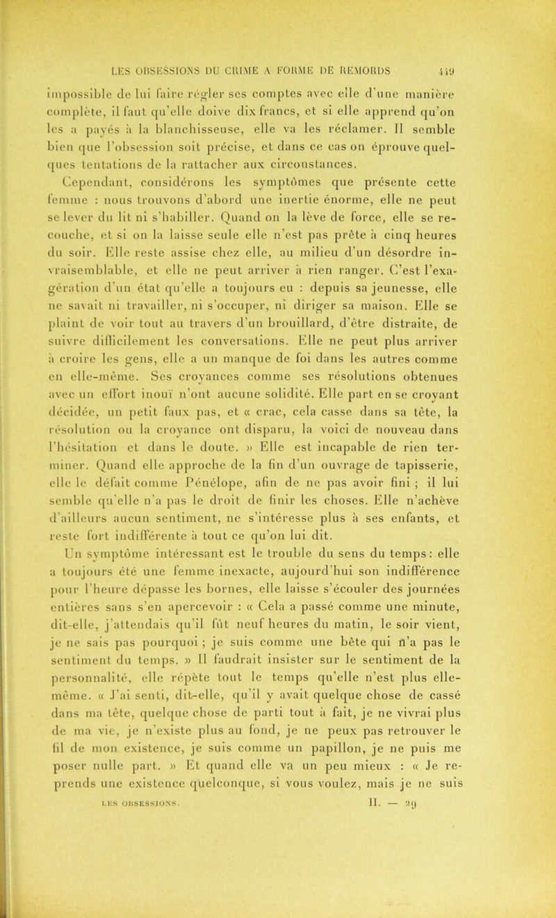 impossible de lui faire régler ses comptes avec elle d’une manière complète, il faut qu’elle doive dix francs, et si elle apprend qu’on les a payés à la blanchisseuse, elle va les réclamer. Il semble bien que l’obsession soit précise, et dans ce cas on éprouve quel- ques tentations de la rattacher aux circonstances. Cependant, considérons les symptômes que présente cette femme : nous trouvons d’abord une inertie énorme, elle ne peut se lever du lit ni s’habiller. Quand on la lève de force, elle se re- couche, et si on la laisse seule elle n’est pas prête h cinq heures du soir. Elle reste assise chez elle, au milieu d’un désordre in- vraisemblable, et elle ne peut arriver à rien ranger. C’est l’exa- gération d’un état qu’elle a toujours eu : depuis sa jeunesse, elle ne savait ni travailler, ni s’occuper, ni diriger sa maison. Elle se plaint de voir tout au travers d’un brouillard, d’être distraite, de suivre difficilement les conversations. Elle ne peut plus arriver h croire les gens, elle a un manque de foi dans les autres comme en elle-même. Ses croyances comme ses résolutions obtenues avec un effort inouï n’ont aucune solidité. Elle part en se croyant décidée, un petit faux pas, et « crac, cela casse dans sa tète, la résolution ou la croyance ont disparu, la voici de nouveau dans l’hésitation et dans le doute. » Elle est incapable de rien ter- miner. Quand elle approche de la fin d’un ouvrage de tapisserie, elle le défait comme Pénélope, afin de ne pas avoir fini ; il lui semble qu elle n’a pas le droit de finir les choses. Elle n’achève d’ailleurs aucun sentiment, ne s’intéresse plus à ses enfants, et reste fort indifférente à tout ce qu’on lui dit. Un symptôme intéressant est le trouble du sens du temps: elle a toujours été une femme inexacte, aujourd’hui son indifférence pour l’heure dépasse les bornes, elle laisse s’écouler des journées entières sans s’en apercevoir : « Cela a passé comme une minute, dit-elle, j’attendais qu’il fut neuf heures du matin, le soir vient, je ne sais pas pourquoi ; je suis comme une bête qui n’a pas le sentiment du temps. » Il faudrait insister sur le sentiment de la personnalité, elle répète tout le temps qu’elle n’est plus elle- même. « J’ai senti, dit-elle, qu’il y avait quelque chose de cassé dans ma tête, quelque chose de parti tout à fait, je ne vivrai plus de ma vie, je n’existe plus au fond, je ne peux pas retrouver le fil de mon existence, je suis comme un papillon, je ne puis me poser nulle part. » Et quand elle va un peu mieux : « Je re- prends une existence quelconque, si vous voulez, mais je ne suis II. LES U IJ SESSION S. 29