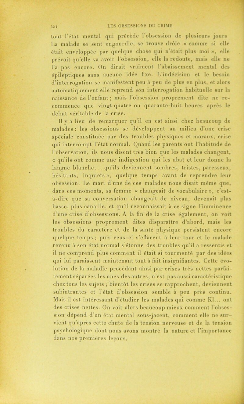 tout l’état mental qui précède l’obsession de plusieurs jours La malade se sent engourdie, se trouve drôle « comme si elle était enveloppée par quelque chose qui n'était plus moi », elle prévoit qu’elle va avoir l’obsession, elle la redoute, mais elle ne l’a pas encore. On dirait vraiment l’abaissement mental des épileptiques sans aucune idée fixe. L’indécision et le besoin d’interrogation se manifestent peu à peu de plus en plus, et alors automatiquement elle reprend son interrogation habituelle sur la naissance de l’enfant ; mais l’obsession proprement dite ne re- commence que vingt-quatre ou quarante-huit heures après le début véritable de la crise. Il y a lieu de remarquer qu’il en est ainsi chez beaucoup de malades : les obsessions se développent au milieu d’une crise spéciale constituée par des troubles physiques et moraux, crise qui interrompt l’état normal. Quand les parents ont l’habitude de l’observation, ils nous disent très bien que les malades changent, « qu’ils ont comme une indigestion qui les abat et leur donne la langue blanche, ...qu’ils deviennent sombres, tristes, paresseux, hésitants, inquiets», quelque temps avant de reprendre leur obsession. Le mari d’une de ces malades nous disait même que, dans ces moments, sa femme « changeait de vocabulaire», c'est- à-dire que sa conversation changeait de niveau, devenait plus basse, plus canaille, et qu’il reconnaissait à ce signe l'imminence d’une crise d’obsessions. A la fin de la crise également, on voit les obsessions proprement dites disparaître d’abord, mais les troubles du caractère et de la santé physique persistent encore quelque temps ; puis ceux-ci s'effacent à leur tour et le malade revenu à son état normal s’étonne des troubles qu’il a ressentis et il ne comprend plus comment il était si tourmenté par des idées qui lui paraissent maintenant tout à fait insignifiantes. Cette évo- lution de la maladie procédant ainsi par crises très nettes parfai- tement séparées les unes des autres, n’est pas aussi caractéristique chez tous les sujets ; bientôt les crises se rapprochent, deviennent subintrantes et l’état d’obsession semble à peu près continu. Mais il est intéressant d’étudier les malades qui comme Kl... ont des crises nettes. On voit alors beaucoup mieux comment l’obses- sion dépend d’un état mental sous-jacent, comment elle ne sur- vient qu’après cette chute de la tension nerveuse et de la tension psychologique dont nous avons montré la nature et l’importance dans nos premières leçons.