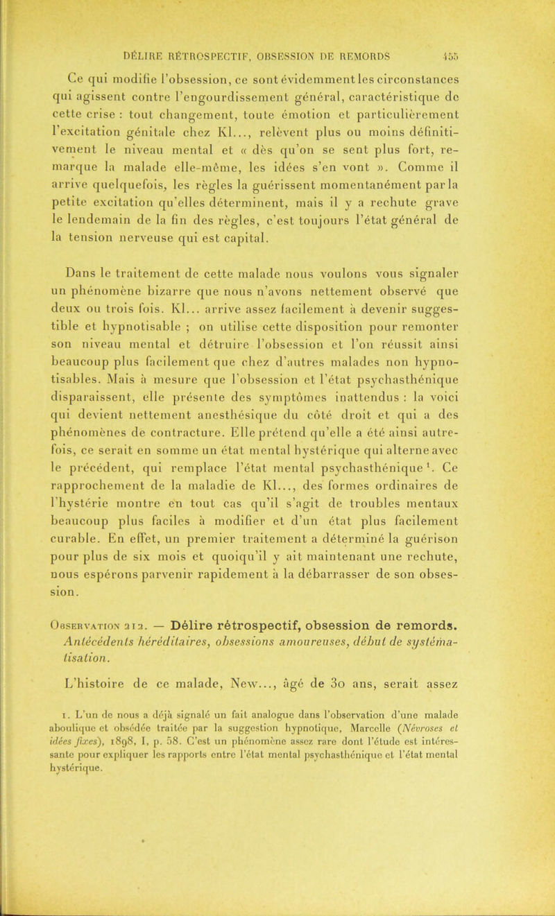 Ce qui modifie l’obsession, ce sont évidemment les circonstances qui agissent contre l’engourdissement général, caractéristique de cette crise : tout changement, toute émotion et particulièrement l’excitation génitale chez Kl..., relèvent plus ou moins définiti- vement le niveau mental et « dès qu’on se sent plus fort, re- marque la malade elle-même, les idées s’en vont ». Comme il arrive quelquefois, les règles la guérissent momentanément par la petite excitation qu elles déterminent, mais il y a rechute grave le lendemain de la fin des règles, c’est toujours l’état général de la tension nerveuse qui est capital. Dans le traitement de cette malade nous voulons vous signaler un phénomène bizarre que nous n’avons nettement observé que deux ou trois fois. Kl... arrive assez facilement à devenir sugges- tible et hypnotisable ; on utilise cette disposition pour remonter son niveau mental et détruire l’obsession et l’on réussit ainsi beaucoup plus facilement que chez d’autres malades non hypno- tisables. Mais à mesure que l’obsession et l’état psychasthénique disparaissent, elle présente des symptômes inattendus : la voici qui devient nettement anesthésique du côté droit et qui a des phénomènes de contracture. Elle prétend qu’elle a été ainsi autre- fois, ce serait en somme un état mental hystérique qui alterne avec le précédent, qui remplace l’état mental psychasthénique1. Ce rapprochement de la maladie de Kl..., des formes ordinaires de l'hystérie montre en tout cas qu’il s’agit de troubles mentaux beaucoup plus faciles à modifier et d’un état plus facilement curable. En effet, un premier traitement a déterminé la guérison pour plus de six mois et quoiqu’il y ait maintenant une rechute, dous espérons parvenir rapidement à la débarrasser de son obses- sion. Observation 212. — Délire rétrospectif, obsession de remords. Antécédents héréditaires, obsessions amoureuses, début de systéma- tisation. L’histoire de ce malade, New..., âgé de 3o ans, serait assez 1. L’un de nous a déjà signalé un fait analogue dans l’observation d’une malade aboulique et obsédée traitée par la suggestion hypnotique, Marcelle (Névroses cl idées fixes), 1898, I, p. 58. C’est un phénomène assez rare dont l’étude est intéres- sante pour expliquer les rapports entre l’état mental psychasthénique et l’état mental hystérique.