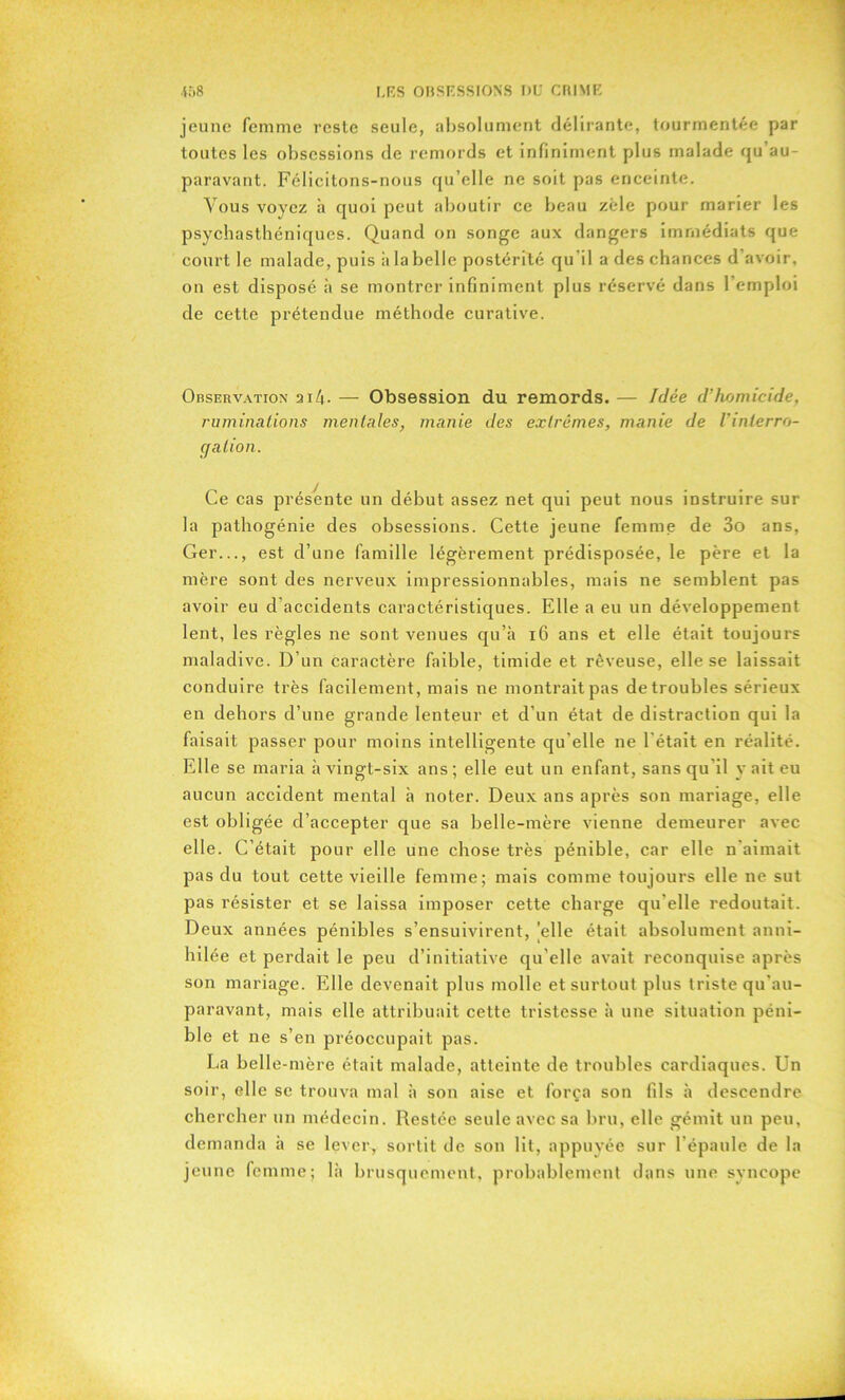 jeune femme reste seule, absolument délirante, tourmentée par toutes les obsessions de remords et infiniment plus malade qu’au- paravant. Félicitons-nous qu’elle ne soit pas enceinte. Vous voyez à quoi peut aboutir ce beau zèle pour marier les psychasthéniques. Quand on songe aux dangers immédiats que court le malade, puis à la belle postérité qu'il a des chances d’avoir, on est disposé à se montrer infiniment plus réservé dans l’emploi de cette prétendue méthode curative. Observation 2 i 4- — Obsession du remords. — Idée d’homicide, ruminations mentales, manie des extrêmes, manie de l’inlerro- cja lion. Ce cas présente un début assez net qui peut nous instruire sur la pathogénie des obsessions. Cette jeune femme de 3o ans, Ger..., est d’une famille légèrement prédisposée, le père et la mère sont des nerveux impressionnables, mais ne semblent pas avoir eu d’accidents caractéristiques. Elle a eu un développement lent, les règles ne sont venues qu’à 16 ans et elle était toujours maladive. D’un caractère faible, timide et rêveuse, elle se laissait conduire très facilement, mais ne montrait pas de troubles sérieux en dehors d’une grande lenteur et d’un état de distraction qui la faisait passer pour moins intelligente qu’elle ne l'était en réalité. Elle se maria à vingt-six ans; elle eut un enfant, sans qu il y ait eu aucun accident mental à noter. Deux ans après son mariage, elle est obligée d’accepter que sa belle-mère vienne demeurer avec elle. C’était pour elle une chose très pénible, car elle n'aimait pas du tout cette vieille femme; mais comme toujours elle 11e sut pas résister et se laissa imposer cette charge qu'elle redoutait. Deux années pénibles s’ensuivirent, elle était absolument anni- hilée et perdait le peu d’initiative qu’elle avait reconquise après son mariage. Elle devenait plus molle et surtout plus triste qu’au- paravant, mais elle attribuait cette tristesse à une situation péni- ble et ne s’en préoccupait pas. La belle -mère était malade, atteinte de troubles cardiaques. Un soir, elle se trouva mal à son aise et força son fils à descendre chercher un médecin. Restée seule avec sa bru, elle gémit un peu, demanda à se lever, sortit de son lit, appuyée sur l’épaule de la jeune femme; là brusquement, probablement dans une syncope