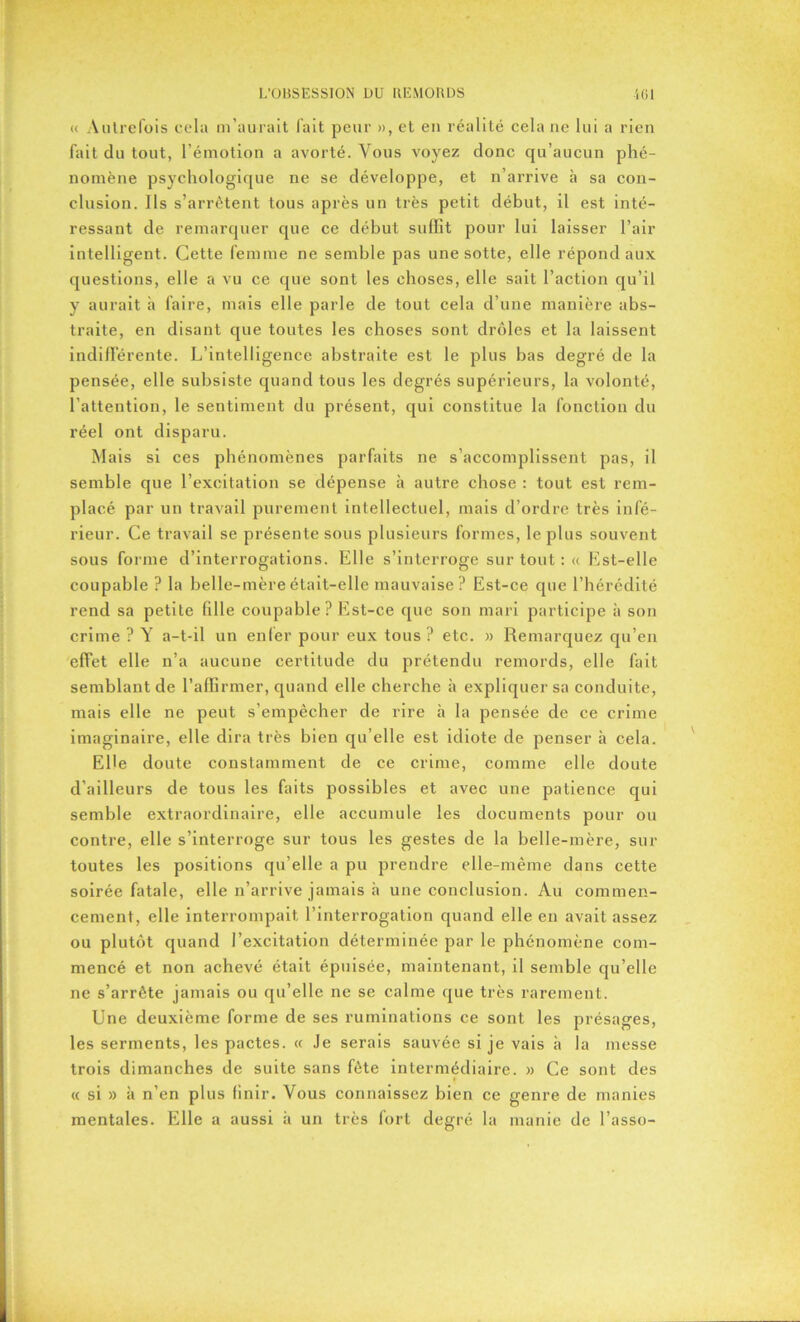 « Autrefois cela m’aurait fait peur », et en réalité cela ne lui a rien fait du tout, l’émotion a avorté. Vous voyez donc qu’aucun phé- nomène psychologique ne se développe, et n’arrive à sa con- clusion. Ils s’arrêtent tous après un très petit début, il est inté- ressant de remarquer que ce début suffit pour lui laisser l’air intelligent. Cette femme ne semble pas une sotte, elle répond aux questions, elle a vu ce que sont les choses, elle sait l’action qu’il y aurait à faire, mais elle parle de tout cela d’une manière abs- traite, en disant que toutes les choses sont drôles et la laissent indifférente. L’intelligence abstraite est le plus bas degré de la pensée, elle subsiste quand tous les degrés supérieurs, la volonté, l’attention, le sentiment du présent, qui constitue la fonction du réel ont disparu. Mais si ces phénomènes parfaits ne s’accomplissent pas, il semble que l’excitation se dépense à autre chose : tout est rem- placé par un travail purement intellectuel, mais d’ordre très infé- rieur. Ce travail se présente sous plusieurs formes, le plus souvent sous forme d’interrogations. Elle s’interroge sur tout : « Est-elle coupable ? la belle-mère était-elle mauvaise ? Est-ce que l’hérédité rend sa petite fille coupable? Est-ce que son mari participe à son crime ? A’ a-t-il un enfer pour eux tous? etc. » Remarquez qu’en effet elle n’a aucune certitude du prétendu remords, elle fait semblant de l’affirmer, quand elle cherche à expliquer sa conduite, mais elle ne peut s’empêcher de rire à la pensée de ce crime imaginaire, elle dira très bien qu elle est idiote de penser à cela. Elle doute constamment de ce crime, comme elle doute d’ailleurs de tous les faits possibles et avec une patience qui semble extraordinaire, elle accumule les documents pour ou contre, elle s’interroge sur tous les gestes de la belle-mère, sur toutes les positions qu’elle a pu prendre elle-même dans cette soirée fatale, elle n’arrive jamais à une conclusion. Au commen- cement, elle interrompait l’interrogation quand elle en avait assez ou plutôt quand l’excitation déterminée par le phénomène com- mencé et non achevé était épuisée, maintenant, il semble qu’elle ne s’arrête jamais ou qu’elle ne se calme que très rarement. Une deuxième forme de ses ruminations ce sont les présages, les serments, les pactes. « Je serais sauvée si je vais à la messe trois dimanches de suite sans fête intermédiaire. » Ce sont des « si » à n’en plus finir. Vous connaissez bien ce genre de manies mentales. Elle a aussi à un très fort degré la manie de l’asso-