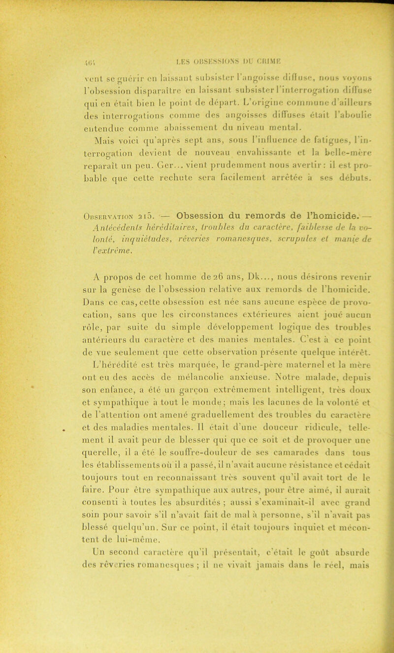 vont scmiérir en laissant subsister l’angoisse dilluse, nous voyons l’obsession disparaître en laissant subsister l’interrogation dilluse qui en était bien le point de départ. L’origine commune d’ailleurs des interroo-ations comme des angoisses diffuses était l’aboulie entendue comme abaissement du niveau mental. Mais voici qu’après sept ans, sous l’influence de fatigues, lin- terrooation devient de nouveau envahissante et la belle-mère reparaît un peu. Ger... vient prudemment nous avertir: il est pro- bable que cette rechute sera facilement arrêtée à ses débuts. Observation 2i5. — Obsession du remords de l’homicide.— Antécédents héréditaires, troubles du caractère, faiblesse de la vo- lonté, inquiétudes, rêveries romanesques, scrupules et manie de l'extrême. A propos de cet homme de 26 ans, Dk..., nous désirons revenir sur la genèse de l’obsession relative aux remords de l’homicide. Dans ce cas, cette obsession est née sans aucune espèce de provo- cation, sans que les circonstances extérieures aient joué aucun rôle, par suite du simple développement logique des troubles antérieurs du caractère et des manies mentales. C est à ce point de vue seulement que cette observation présente quelque intérêt. L’hérédité est très marquée, le grand-père maternel et la mère ont eu des accès de mélancolie anxieuse. Notre malade, depuis son enfance, a été un garçon extrêmement intelligent, très doux et sympathique à tout le monde; mais les lacunes de la volonté et de l’attention ont amené graduellement des troubles du caractère et des maladies mentales. Il était d’une douceur ridicule, telle- ment il avait peur de blesser qui que ce soit et de provoquer une querelle, il a été le souffre-douleur de ses camarades dans tous les établissements où il a passé, il n’avait aucune résistance et cédait toujours tout en reconnaissant très souvent qu’il avait tort de le faire. Pour être sympathique aux autres, pour être aimé, il aurait consenti à toutes les absurdités ; aussi s’examinait-il avec grand soin pour savoir s’il n’avait fait de mal à personne, s’il n avait pas blessé quelqu’un. Sur ce point, il était toujours inquiet et mécon- tent de lui-même. Un second caractère qu’il présentait, c’était le goût absurde des rêveries romanesques ; il 11e vivait jamais dans le réel, mais