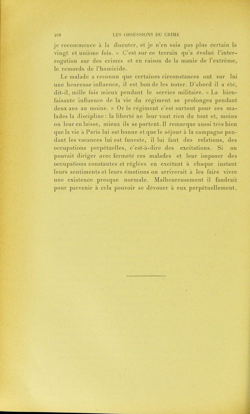 je recommence à la discuter, et je n’en suis pas plus certain la vingt et unième fois. » C’est sur ce terrain qu’a évolué l’inter- rogation sur des crimes et en raison de la manie de l’extrême, le remords de l’homicide. Le malade a reconnu que certaines circonstances ont sur lui une heureuse influence, il est hon de les noter. D’abord il a été, dit-il, mille fois mieux pendant le service militaire. « La bien- faisante influence de la vie du régiment se prolongea pendant deux ans au moins. » Or le régiment c’est surtout pour ces ma- lades la discipline : la liberté ne leur vaut rien du tout et, moins on leur en laisse, mieux ils seportent.il remarque aussi très bien que la vie à Paris lui est bonne et que le séjour à la campagne pen- dant les vacances lui est funeste, il lui faut des relations, des occupations perpétuelles, c’est-à-dire des excitations. Si on pouvait diriger avec fermeté ces malades et leur imposer des occupations constantes et réglées en excitant à chaque instant leurs sentiments et leurs émotions on arriverait à les faire vivre une existence presque normale. Malheureusement il faudrait pour parvenir à cela pouvoir se dévouer à eux perpétuellement.