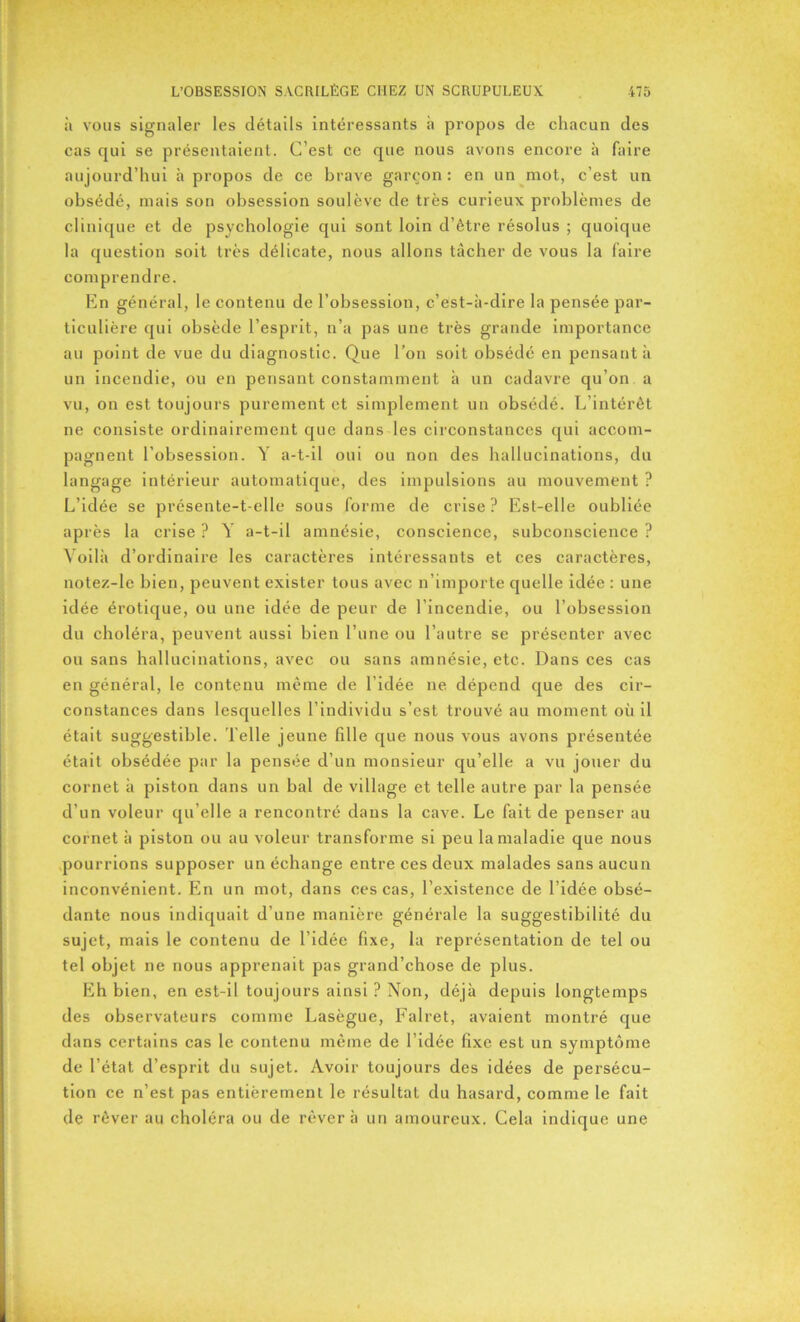 à vous signaler les détails intéressants à propos de chacun des cas qui se présentaient. C’est ce que nous avons encore à faire aujourd’hui à propos de ce brave garçon: en un mot, c’est un obsédé, mais son obsession soulève de très curieux problèmes de clinique et de psychologie qui sont loin d’être résolus ; quoique la question soit très délicate, nous allons tâcher de vous la faire comprendre. En général, le contenu de l’obsession, c’est-à-dire la pensée par- ticulière qui obsède l’esprit, n’a pas une très grande importance au point de vue du diagnostic. Que l’on soit obsédé en pensant à un incendie, ou en pensant constamment à un cadavre qu’on a vu, on est toujours purement et simplement un obsédé. L’intérêt ne consiste ordinairement que dans les circonstances qui accom- pagnent l’obsession. Y a-t-il oui ou non des hallucinations, du langage intérieur automatique, des impulsions au mouvement ? L’idée se présente-t-elle sous forme de crise? Est-elle oubliée après la crise ? Y a-t-il amnésie, conscience, subconscience ? Voilà d’ordinaire les caractères intéressants et ces caractères, notez-le bien, peuvent exister tous avec n’importe quelle idée : une idée érotique, ou une idée de peur de l’incendie, ou l’obsession du choléra, peuvent aussi bien l’une ou l’autre se présenter avec ou sans hallucinations, avec ou sans amnésie, etc. Dans ces cas en général, le contenu même de l’idée ne dépend que des cir- constances dans lesquelles l’individu s’est trouvé au moment où il était suggestible. Telle jeune fille que nous vous avons présentée était obsédée par la pensée d’un monsieur qu’elle a vu jouer du cornet à piston dans un bal de village et telle autre par la pensée d’un voleur qu elle a rencontré dans la cave. Le fait de penser au cornet à piston ou au voleur transforme si peu la maladie que nous pourrions supposer un échange entre ces deux malades sans aucun inconvénient. En un mot, dans ces cas, l’existence de l’idée obsé- dante nous indiquait d’une manière générale la suggestibilité du sujet, mais le contenu de l’idée fixe, la représentation de tel ou tel objet ne nous apprenait pas grand’chose de plus. Eh bien, en est-il toujours ainsi ? Non, déjà depuis longtemps des observateurs comme Lasègue, Falret, avaient montré que dans certains cas le contenu même de l’idée fixe est un symptôme de l’état d’esprit du sujet. Avoir toujours des idées de persécu- tion ce n’est pas entièrement le résultat du hasard, comme le fait de rêver au choléra ou de rêver à un amoureux. Cela indique une