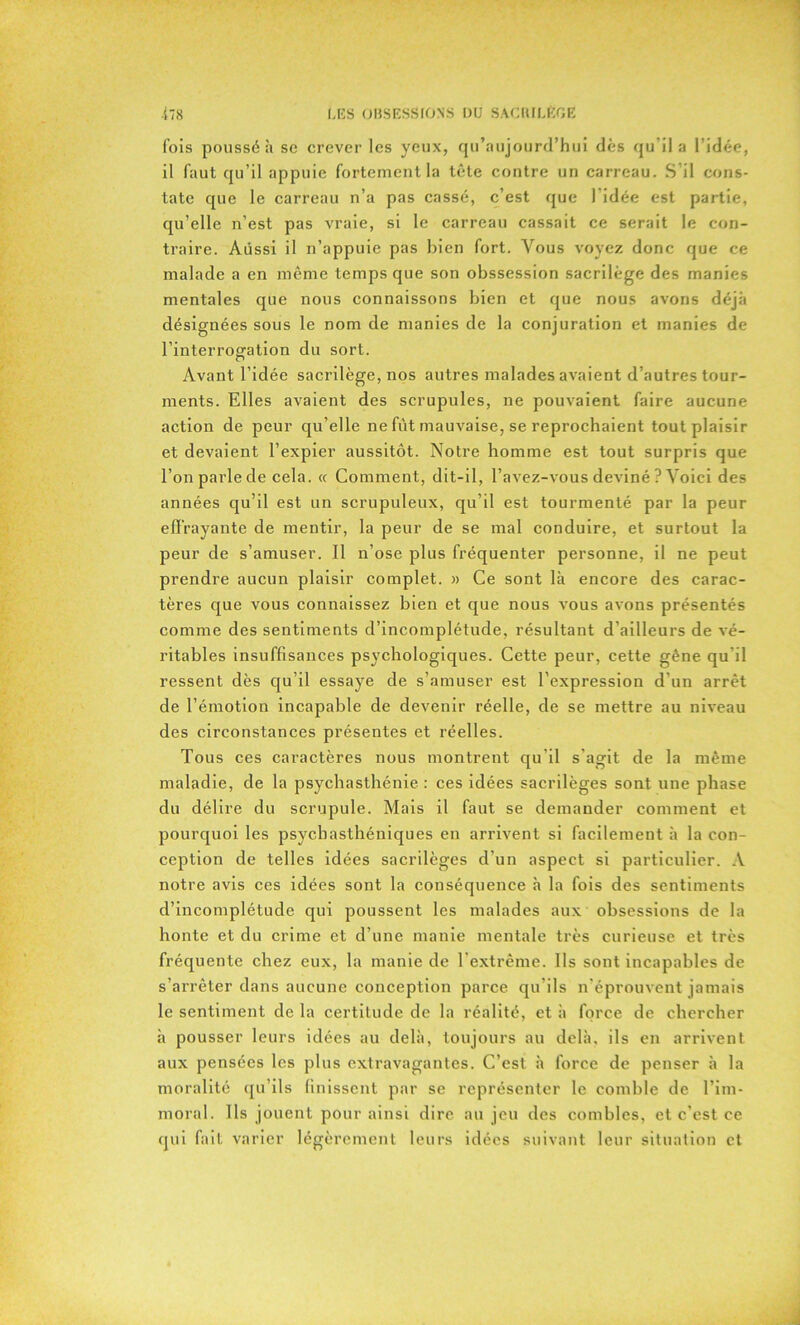 fois poussé à sc crever les yeux, qu’aujourd’hui dès qu'il a l’idée, il faut qu’il appuie fortement la tête contre un carreau. S’il cons- tate que le carreau n’a pas cassé, c’est que 1 idée est partie, qu’elle n’est pas vraie, si le carreau cassait ce serait le con- traire. Aussi il n’appuie pas bien fort. Vous voyez donc que ce malade a en même temps que son obssession sacrilège des manies mentales que nous connaissons bien et que nous avons déjà désignées sous le nom de manies de la conjuration et manies de l’interrogfation du sort. o Avant l’idée sacrilège, nos autres malades avaient d’autres tour- ments. Elles avaient des scrupules, ne pouvaient faire aucune action de peur qu’elle ne fût mauvaise, se reprochaient tout plaisir et devaient l’expier aussitôt. Notre homme est tout surpris que l’on parle de cela. « Comment, dit-il, l’avez-vous deviné ? Voici des années qu’il est un scrupuleux, qu’il est tourmenté par la peur effrayante de mentir, la peur de se mal conduire, et surtout la peur de s’amuser. Il n’ose plus fréquenter personne, il ne peut prendre aucun plaisir complet. » Ce sont là encore des carac- tères que vous connaissez bien et que nous vous avons présentés comme des sentiments d’incomplétude, résultant d’ailleurs de vé- ritables insuffisances psychologiques. Cette peur, cette gêne qu'il ressent dès qu’il essaye de s’amuser est l’expression d'un arrêt de l’émotion incapable de devenir réelle, de se mettre au niveau des circonstances présentes et réelles. Tous ces caractères nous montrent qu’il s'agit de la même maladie, de la psychasthénie : ces idées sacrilèges sont une phase du délire du scrupule. Mais il faut se demander comment et pourquoi les psychasthéniques en arrivent si facilement à la con- ception de telles idées sacrilèges d’un aspect si particulier. A notre avis ces idées sont la conséquence à la fois des sentiments d’incomplétude qui poussent les malades aux obsessions de la honte et du crime et d’une manie mentale très curieuse et très fréquente chez eux, la manie de l’extrême. Ils sont incapables de s’arrêter dans aucune conception parce qu’ils n’éprouvent jamais le sentiment de la certitude de la réalité, et à force de chercher à pousser leurs idées au delà, toujours au delà, ils en arrivent aux pensées les plus extravagantes. C’est à force de penser à la moralité qu’ils finissent par se représenter le comble de l’im- moral. Ils jouent pour ainsi dire au jeu des combles, et c’est ce qui fait varier légèrement leurs idées suivant leur situation et