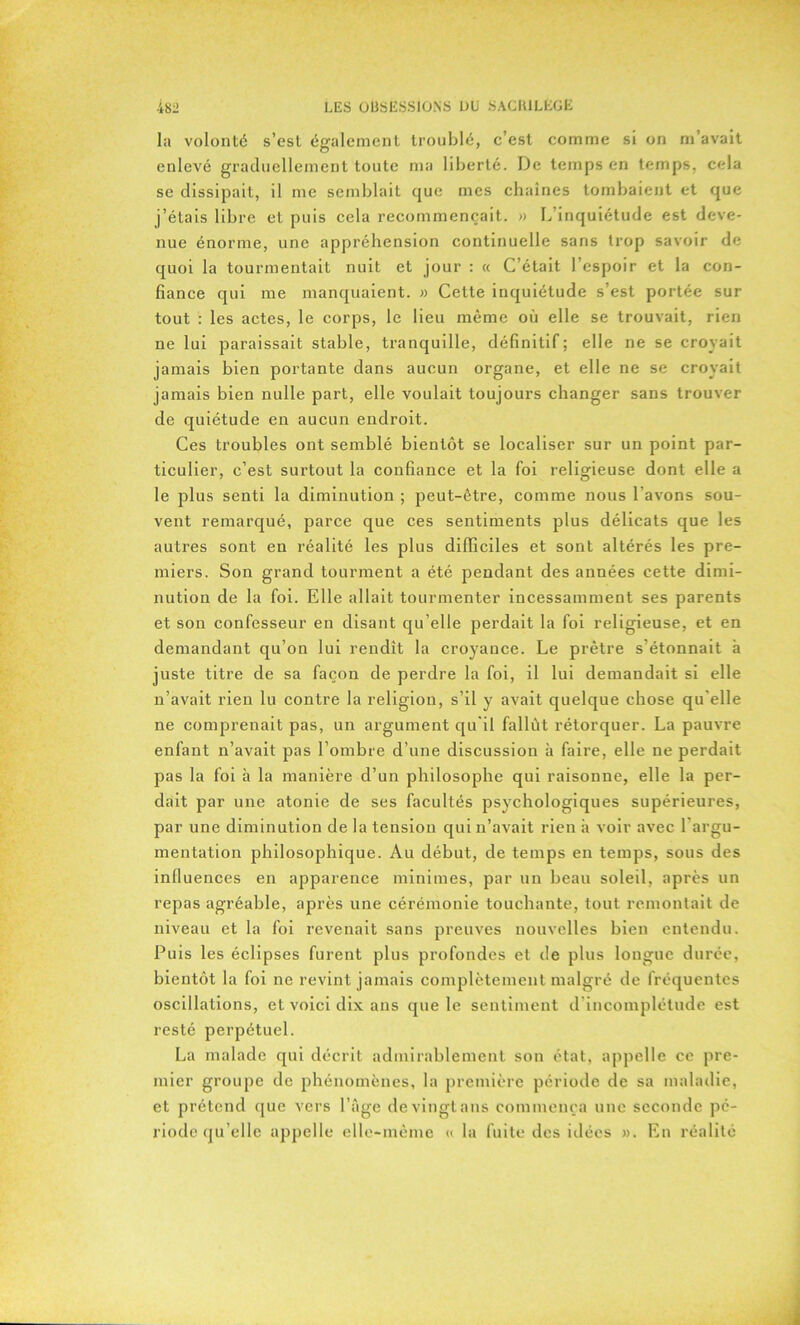 la volonté s’est également troublé, c’est comme si on m’avait enlevé graduellement toute ma liberté. De temps en temps, cela se dissipait, il me semblait que mes chaînes tombaient et que j’étais libre et puis cela recommençait. » L’inquiétude est deve- nue énorme, une appréhension continuelle sans trop savoir de quoi la tourmentait nuit et jour : « C’était l’espoir et la con- fiance qui me manquaient. » Cette inquiétude s’est portée sur tout : les actes, le corps, le lieu même où elle se trouvait, rien ne lui paraissait stable, tranquille, définitif; elle ne se croyait jamais bien portante dans aucun organe, et elle ne se croyait jamais bien nulle part, elle voulait toujours changer sans trouver de quiétude en aucun endroit. Ces troubles ont semblé bientôt se localiser sur un point par- ticulier, c’est surtout la confiance et la foi religieuse dont elle a le plus senti la diminution ; peut-être, comme nous l’avons sou- vent remarqué, parce que ces sentiments plus délicats que les autres sont en réalité les plus difficiles et sont altérés les pre- miers. Son grand tourment a été pendant des années cette dimi- nution de la foi. Elle allait tourmenter incessamment ses parents et son confesseur en disant qu’elle perdait la foi religieuse, et en demandant qu’on lui rendît la croyance. Le prêtre s’étonnait à juste titre de sa façon de perdre la foi, il lui demandait si elle n’avait rien lu contre la religion, s’il y avait quelque chose qu’elle ne comprenait pas, un argument qu'il fallût rétorquer. La pauvre enfant n’avait pas l’ombre d’une discussion à faire, elle ne perdait pas la foi à la manière d’un philosophe qui raisonne, elle la per- dait par une atonie de ses facultés psychologiques supérieures, par une diminution de la tension qui n’avait rien à voir avec l’argu- mentation philosophique. Au début, de temps en temps, sous des influences en apparence minimes, par un beau soleil, après un repas agréable, après une cérémonie touchante, tout remontait de niveau et la foi revenait sans preuves nouvelles bien entendu. Puis les éclipses furent plus profondes et de plus longue durée, bientôt la foi ne revint jamais complètement malgré de fréquentes oscillations, et voici dix ans que le sentiment d incomplétude est resté perpétuel. La malade qui décrit admirablement son état, appelle ce pre- mier groupe de phénomènes, la première période de sa maladie, et prétend que vers l’âge devingtans commença une seconde pé- riode quelle appelle elle-même « la fuite des idées ». En réalité