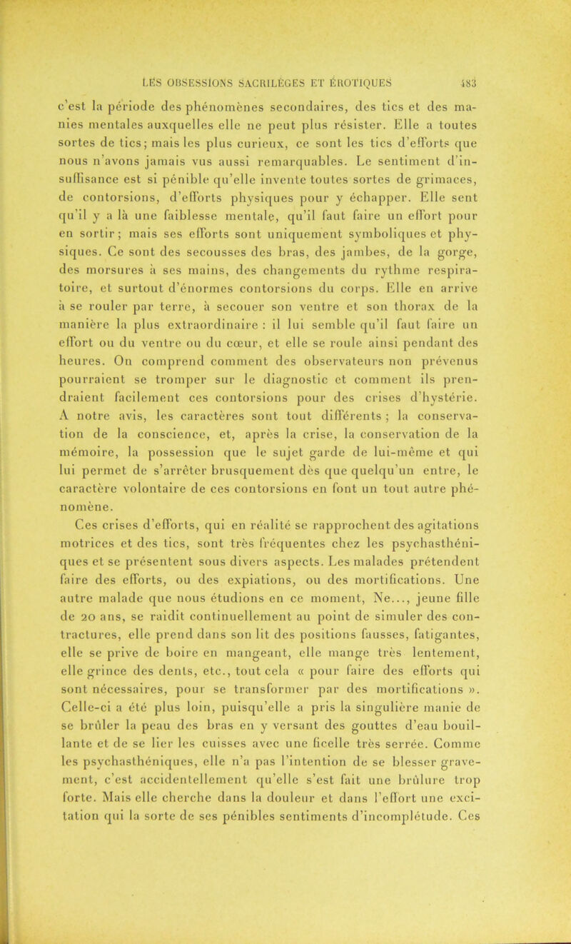 c’est la période des phénomènes secondaires, des tics et des ma- nies mentales auxquelles elle ne peut plus résister. Elle a toutes sortes de tics; mais les plus curieux, ce sont les tics d’efforts que nous n’avons jamais vus aussi remarquables. Le sentiment d’in- suffisance est si pénible qu’elle invente toutes sortes de grimaces, de contorsions, d’efforts physiques pour y échapper. Elle sent qu’il y a là une faiblesse mentale, qu’il faut faire un effort pour en sortir; mais ses efforts sont uniquement symboliques et phy- siques. Ce sont des secousses des bras, des jambes, de la gorge, des morsures à ses mains, des changements du rythme respira- toire, et surtout d’énormes contorsions du corps. Elle en arrive à se rouler par terre, à secouer son ventre et son thorax de la manière la plus extraordinaire : il lui semble qu’il faut faire un effort ou du ventre ou du cœur, et elle se roule ainsi pendant des heures. On comprend comment des observateurs non prévenus pourraient se tromper sur le diagnostic et comment ils pren- draient facilement ces contorsions pour des crises d’hystérie. A notre avis, les caractères sont tout différents ; la conserva- tion de la conscience, et, après la crise, la conservation de la mémoire, la possession que le sujet garde de lui-même et qui lui permet de s’arrêter brusquement dès que quelqu’un entre, le caractère volontaire de ces contorsions en font un tout autre phé- nomène. Ces crises d’efforts, qui en réalité se rapprochent des agitations motrices et des tics, sont très fréquentes chez les psychasthéni- ques et se présentent sous divers aspects. Les malades prétendent faire des efforts, ou des expiations, ou des mortifications. Une autre malade que nous étudions en ce moment, Ne..., jeune fille de 20 ans, se raidit continuellement au point de simuler des con- tractures, elle prend dans son lit des positions fausses, fatigantes, elle se prive de boire en mangeant, elle mange très lentement, elle grince des dents, etc., tout cela « pour faire des efforts qui sont nécessaires, pour se transformer par des mortifications ». Celle-ci a été plus loin, puisqu’elle a pris la singulière manie de se brûler la peau des bras en y versant des gouttes d’eau bouil- lante et de se lier les cuisses avec une ficelle très serrée. Comme les psychasthéniques, elle n’a pas l’intention de se blesser grave- ment, c’est accidentellement qu’elle s’est fait une brûlure trop forte. Mais elle cherche dans la douleur et dans l’effort une exci- tation qui la sorte de ses pénibles sentiments d’incomplélude. Ces