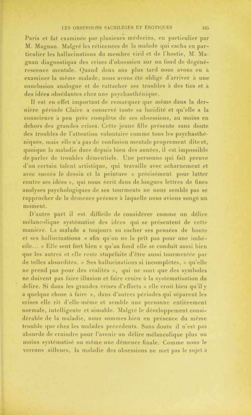 Paris et fut examinée par plusieurs médecins, en particulier par M. Magnan. Malgré les réticences de la malade qui cacha en par- ticulier les hallucinations du membre viril et de l’hostie, M. Ma- gnan diagnostiqua des crises d’obsession sur un fond de dégéné- rescence mentale. Quand deux ans plus tard nous avons eu à examiner la même malade, nous avons été obligé d’arriver à une conclusion analogue et de rattacher ses troubles à des tics et à des idées obsédantes chez une psychasthénique. Il est en effet important de remarquer que même dans la der- nière période Claire a conservé toute sa lucidité et qu’elle a la conscience à peu près complète de ses obsessions, au moins en dehors des grandes crises. Cette jeune fille présente sans doute des troubles de l’attention volontaire comme tous les psychasthé- niques, mais elle n’a pas de confusion mentale proprement dite et, quoique la maladie dure depuis bien des années, il est impossible de parler de troubles démentiels. Une personne qui fait preuve d’un certain talent artistique, qui travaille avec acharnement et avec succès le dessin et la peinture « précisément pour lutter contre ses idées », qui nous écrit dans de longues lettres de fines analyses psychologiques de ses tourments ne nous semble pas se rapprocher de la démence précoce à laquelle nous avions songé un moment. D’autre part il est difficile de considérer comme un délire mélancolique systématisé des idées qui se présentent de cette manière. La malade a toujours su cacher ses pensées de honte et ses hallucinations « afin qu’on ne la prît pas pour une imbé- cile... » Elle sent fort bien « qu’au fond elle se conduit aussi bien que les autres et elle reste stupéfaite d’être aussi tourmentée par de telles absurdités. » Ses hallucinations si incomplètes, « qu’elle ne prend pas pour des réalités », qui ne sont que des symboles ne doivent pas faire illusion et faire croire à la systématisation du délire. Si dans les grandes crises d’efforts « elle croit bien qu’il y a quelque chose à faire », dans d’autres périodes qui séparent les crises elle rit d’elle-même et semble une personne entièrement normale, intelligente et aimable. Malgré le développement consi- dérable de la maladie, nous sommes bien en présence du même trouble que chez les malades précédents. Sans doute il n’est pas absurde de craindre pour l’avenir un délire mélancolique plus ou moins systématisé ou même une démence finale. Comme nous le verrons ailleurs, la maladie des obsessions ne met pas le sujet à