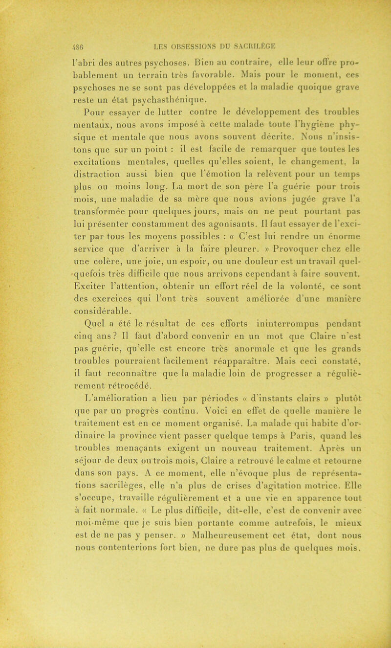 l’abri des autres psychoses. Bien au contraire, elle leur offre pro- bablement un terrain très favorable. Mais pour le moment, ces psychoses ne se sont pas développées et la maladie quoique grave reste un état psychasthénique. Pour essayer de lutter contre le développement des troubles mentaux, nous avons imposé à cette malade toute l'hygiène phy- sique et mentale que nous avons souvent décrite. Nous n insis- tons que sur un point : il est facile de remarquer que toutes les excitations mentales, quelles qu’elles soient, le changement, la distraction aussi bien que l’émotion la relèvent pour un temps plus ou moins long. La mort de son père l’a guérie pour trois mois, une maladie de sa mère que nous avions jugée grave l’a transformée pour quelques jours, mais on ne peut pourtant pas lui présenter constamment des agonisants. Il faut essayer de l’exci- ter par tous les moyens possibles : « C’est lui rendre un énorme service que d’arriver à la faire pleurer. » Provoquer chez elle une colère, une joie, un espoir, ou une douleur est un travail quel- quefois très difficile que nous arrivons cependant à faire souvent. Exciter l’attention, obtenir un effort réel de la volonté, ce sont des exercices qui l’ont très souvent améliorée d’une manière considérable. Quel a été le résultat de ces efforts ininterrompus pendant cinq ans? Il faut d’abord convenir en un mot que Claire n’est pas guérie, qu’elle est encore très anormale et que les grands troubles pourraient facilement réapparaître. Mais ceci constaté, il faut reconnaître que la maladie loin de progresser a réguliè- rement rétrocédé. L’amélioration a lieu par périodes « d’instants clairs » plutôt que par un progrès continu. Voici en effet de quelle manière le traitement est en ce moment organisé. La malade qui habite d’or- dinaire la province vient passer quelque temps à Paris, quand les troubles menaçants exigent un nouveau traitement. Après un séjour de deux ou trois mois, Claire a retrouvé le calme et retourne dans son pays. A ce moment, elle n’évoque plus de représenta- tions sacrilèges, elle n’a plus de crises d’agitation motrice. Elle s’occupe, travaille régulièrement et a une vie en apparence tout à fait normale. « Le plus difficile, dit-elle, c’est de convenir avec moi-même que je suis bien portante comme autrefois, le mieux est de ne pas y penser, » Malheureusement cet état, dont nous nous contenterions fort bien, ne dure pas plus de quelques mois.