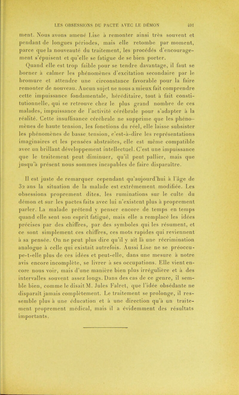 ment. Nous avons amené Lise à remonter ainsi très souvent et pendant de longues périodes, mais elle retombe par moment, parce que la nouveauté du traitement, les procédés d’encourage- ment s’épuisent et qu’elle se fatigue de se bien porter. Quand elle est trop faible pour se tendre davantage, il faut se borner à calmer les phénomènes d’excitation secondaire par le bromure et attendre une circonstance favorable pour la faire remonter de nouveau. Aucun sujet ne nous a mieux fait comprendre cette impuissance fondamentale, héréditaire, tout à fait consti- tutionnelle, qui se retrouve chez le plus grand nombre de ces malades, impuissance de l’activité cérébrale pour s’adapter à la réalité. Cette insuffisance cérébrale ne supprime que les phéno- mènes de haute tension, les fonctions du réel, elle laisse subsister les phénomènes de basse tension, c’est-à-dire les représentations imaginaires et les pensées abstraites, elle est même compatible avec un brillant développement intellectuel. C’est une impuissance que le traitement peut diminuer, qu’il peut pallier, mais que jusqu’à présent nous sommes incapables de faire disparaître. Il est juste de remarquer cependant qu’aujourd’hui à l’àge de 32 ans la situation de la malade est extrêmement modifiée. Les obsessions proprement dites, les ruminations sur le culte du démon et sur les pactes faits avec lui n’existent plus à proprement parler. La malade prétend y penser encore de temps en temps quand elle sent son esprit fatigué, mais elle a remplacé les idées précises par des chiffres, par des symboles qui les résument, et ce sont simplement ces chiffres, ces mots rapides qui reviennent à sa pensée. On ne peut plus dire qu’il y ait là une récrimination analogue à celle qui existait autrefois. Aussi Lise ne se préoccu- pe-t-elle plus de ces idées et peut-elle, dans une mesure à notre avis encore incomplète, se livrer à ses occupations. Elle vient en- core nous voir, mais d’une manière bien plus irrégulière et à des intervalles souvent assez longs. Dans des cas de ce genre, il sem- ble bien, comme le disait M. Jules Falret, que l’idée obsédante ne disparaît jamais complètement. Le traitement se prolonge, il res- semble plus à une éducation et à une direction qu’à un traite- ment proprement médical, mais il a évidemment des résultats importants.